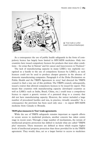 trade and health  |   189




                                                       27  Free trade or unfair
                                                       trade? (Indranil Mukherjee)




   As a consequence the use of public health safeguards in the form of com-
pulsory licence has largely been limited to HIV/AIDS medicines. Only two
countries have issued compulsory licences for products that treat other condi-
tions – for avian flue in Taiwan5 and for cancer and hypertension in Thailand.6
   The lack of manufacturing capacity in many LMICs was explicitly rec-
ognised as a hurdle to the use of compulsory licences by LMICs, as such
licences could not be used to produce cheaper generics in the absence of
domestic manufacturing companies. Paragraph 6 of the Doha Declaration on
Public Health and the TRIPS Agreement in 20037 had directed the TRIPS
council to find a way out of this problem. The TRIPS council, subsequently,
issued a waiver that allowed compulsory licences to be issued for export. This
meant that countries with manufacturing capacity (developed countries as
well as LMICs such as India, Brazil, China, etc.) could issue a compulsory
licence to export a generic version of a patented drug to a country that
did not have manufacturing capacity. However, the waiver included a large
number of procedural hurdles and was, in practice, virtually unusable.8 As a
consequence the provision has been used only once – to export HIV/AIDS
medicine from Canada to Rwanda.

TRIPS plus measures in ‘free’ trade agreements
   While the use of TRIPS safeguards remains important as regards efforts
to secure access to medicinal products, another concern has taken centre
stage in recent years. Through a large number of mechanisms, the terrain of
intellectual property protection has shifted to include what are called ‘TRIPS
plus’ measures. These measures are defined as those which require higher
levels of intellectual property protection than those provided for in the TRIPS
agreement. They would, thus, act as a larger barrier to access to medicines
 
