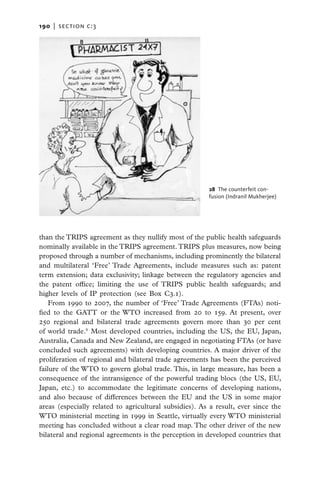 190   |  section c:3




                                                        28 The counterfeit con­
                                                        fusion (Indranil Mukherjee)




than the TRIPS agreement as they nullify most of the public health safeguards
nominally available in the TRIPS agreement. TRIPS plus measures, now being
proposed through a number of mechanisms, including prominently the bilateral
and multilateral ‘Free’ Trade Agreements, include measures such as: patent
term extension; data exclusivity; linkage between the regulatory agencies and
the patent office; limiting the use of TRIPS public health safeguards; and
higher levels of IP protection (see Box C3.1).
    From 1990 to 2007, the number of ‘Free’ Trade Agreements (FTAs) noti-
fied to the GATT or the WTO increased from 20 to 159. At present, over
250 regional and bilateral trade agreements govern more than 30 per cent
of world trade.9 Most developed countries, including the US, the EU, Japan,
Australia, Canada and New Zealand, are engaged in negotiating FTAs (or have
concluded such agreements) with developing countries. A major driver of the
proliferation of regional and bilateral trade agreements has been the perceived
failure of the WTO to govern global trade. This, in large measure, has been a
consequence of the intransigence of the powerful trading blocs (the US, EU,
Japan, etc.) to accommodate the legitimate concerns of developing nations,
and also because of differences between the EU and the US in some major
areas (especially related to agricultural subsidies). As a result, ever since the
WTO ministerial meeting in 1999 in Seattle, virtually every WTO ministerial
meeting has concluded without a clear road map. The other driver of the new
bilateral and regional agreements is the perception in developed countries that
 