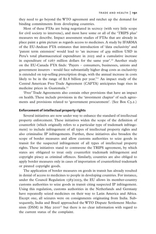 trade and health  |   191

they need to go beyond the WTO agreement and ratchet up the demand for
binding commitments from developing countries.
    Most of these FTAs are being negotiated in secrecy (with very little scope
for civil society to intervene), and most have some or all of the ‘TRIPS plus’
measures we describe. Impact assessment studies of FTAs that are already in
place paint a grim picture as regards access to medicines. A study by IFARMA
of the EU-Andean FTA estimates that introduction of ‘data exclusivity’ and
‘patent term extension’ would lead to ‘an increase of 459 million USD in
Peru’s total pharmaceutical expenditure in 2025 and a cumulative increase
in expenditure of 1267 million dollars for the same year’.10 Another study
on the EU-Canada FTA finds: ‘Payers – consumers, businesses, unions and
government insurers – would face substantially higher drug costs as exclusivity
is extended on top-selling prescription drugs, with the annual increase in costs
likely to be in the range of $2.8 billion per year.’11 An impact study of the
Central American Free Trade Agreement (CAFTA) anticipates huge rises in
medicine prices in Guatemala.12
    ‘Free’ Trade Agreements also contain other provisions that have an impact
on health. These include provisions in the ‘investment chapter’ of such agree-
ments and provisions related to ‘government procurement’. (See Box C3.2.)

Enforcement of intellectual property rights
   Several initiatives are now under way to enhance the standard of intellectual
property enforcement. These initiatives widen the scope of the definition of
counterfeit (which originally refers to a particular type of trademark infringe-
ment) to include infringement of all types of intellectual property rights and
also criminalise IP infringements. Further, these initiatives also broaden the
scope of border measures and allow customs authorities to seize goods in
transit for the suspected infringement of all types of intellectual property
rights. These initiatives stand to contravene the TRIPS agreement, by which
states are obligated to treat only counterfeit trademark infringement and
copyright piracy as criminal offences. Similarly, countries are also obliged to
apply border measures only in cases of importation of counterfeited trademark
or pirated copyright goods.
   The application of border measures on goods in transit has already resulted
in denial of access to medicines to people in developing countries. For instance,
under the Council Regulation 1383/2003, the EU allows its member-country
customs authorities to seize goods in transit citing suspected IP infringement.
Using this regulation, customs authorities in the Netherlands and Germany
have repeatedly seized medicines on their way to Latin America and Africa.
Except one, all seizures were on consignments originating from India. Sub­
sequently, India and Brazil approached the WTO Dispute Settlement Mecha-
nism (DSM) in May 201013 but there is no clear information with regard to
the current status of the complaint.
 