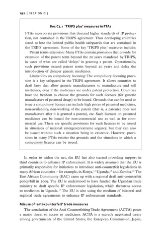 192   |  section c:3



                       Box C3.1  ‘TRIPS plus’ measures in FTAs

   FTAs incorporate provisions that demand higher standards of IP protec-
   tion, not contained in the TRIPS agreement. Thus developing countries
   stand to lose the limited public health safeguards that are contained in
   the TRIPS agreement. Some of the key ‘TRIPS plus’ measures include:
      Patent terms extension: Many FTAs contain provisions that provide for
   extension of the patent term beyond the 20 years mandated by TRIPS,
   in cases of what are called ‘delays’ in granting a patent. Operationally,
   such provisions extend patent terms beyond 20 years and delay the
   introduction of cheaper generic medicines.
      Limitations on compulsory licensing: The compulsory licensing provi-
   sion is a key safeguard in the TRIPS agreement. It allows countries to
   draft laws that allow generic manufacturers to manufacture and sell
   medicines, even if the medicines are under patent protection. Countries
   have the freedom to choose the grounds for such licences (for generic
   manufacture of patented drugs) to be issued. Grounds that can be used to
   issue a compulsory licence can include high prices of patented medicines,
   non-availability, non-working of the patent (that is, a patentee does not
   manufacture after it is granted a patent), etc. Such licences on patented
   medicines can be issued for non-commercial use as well as for com-
   mercial use. There are specific provisions for such licences to be issued
   in situations of national emergency/extreme urgency, but they can also
   be issued without such a situation being in existence. However, provi-
   sions in many FTAs restrict the grounds and the situations in which a
   compulsory licence can be issued.



   In order to widen the net, the EU has also started providing support in
third countries to enhance IP enforcement. It is widely assumed that the EU is
primarily responsible for initiatives to introduce anti-counterfeit legislations in
many African countries – for example, in Kenya,14 Uganda,15 and Zambia.16 The
East African Community (EAC) came up with a regional draft anti-counterfeit
policy/bill in 2009. The EU is understood to have funded the Ugandan trade
ministry to draft specific IP enforcement legislation, which threatens access
to medicines in Uganda.17 The EU is also using the medium of bilateral and
regional trade agreements to enhance IP enforcement standards.

Misuse of ‘anti-counterfeit’ trade measures
  The conclusion of the Anti-Counterfeiting Trade Agreement (ACTA) poses
a major threat to access to medicines. ACTA is a secretly negotiated treaty
among governments of the United States, the European Commission, Japan,
 