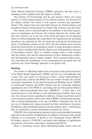 4   |  introduction

Trade Related Intellectual Property (TRIPS) agreement, and also looks at
emerging trends in global trade that impact on health.
   The promise of biotechnology and the gap between claims and actual
delivery of useful health products by the biotech industry are discussed in
the chapter entitled ‘The future is now: genetic promises and speculative
finance’. The chapter traces the deep links between the biotech industry and
speculative finance, both premised on a ‘future’ that is illusory and often false.
   The climate crisis is discussed against the backdrop of the global negotia-
tions in Copenhagen and Cancun. The analysis discusses the ‘carbon debt’
that rich countries owe to the rest of the world and argues for an approach
based on ‘carbon budgeting’ that could balance the requirements for decreasing
greenhouse gas emissions on the one hand and servicing the developmental
needs of developing countries on the other. The final chapter raises concerns
about the renewed focus on ‘population control’ in many developed countries,
which seeks to fundamentally link the climate crisis with population increases
in developing countries. There is a further attempt, today, to link conflicts
with the climate crisis and the characterisation of those displaced by conflicts
and developmental crisis as ‘climate refugees’. Such reasoning deflects atten-
tion away from the contribution of over-consumption by the global elite and
resurrects the ‘victim blaming’ approach to the global crisis.

Watching
   The section on ‘Watching’ begins with a discussion of the present trajectory
of the World Health Organisation (WHO) and the very real challenges that
it faces. Two case studies are discussed to foster a better understanding of
the situation that confronts the WHO. The case studies describe the recently
concluded negotiations in the Inter-Governmental Working Group (IGWG)
on Intellectual Property and Public Health, and the continuing ambiguity
regarding the role of the WHO in associating with the International Medical
Products Anti-Counterfeiting Task Force (IMPACT) – a body with a very
strong presence in and influence on the pharmaceutical industry. Both cases
raise very strong concerns regarding the influence of large corporations and of
a few developed countries, which seek a shift in WHO’s constitutional mandate.
This is linked fundamentally to the way the WHO is financed, with over 80
per cent of funding now being accounted for from contributions by private
foundations, other multilateral agencies and rich member states – contributions
that are dedicated to specific programmes mandated by donors.
   UNICEF’s role in promoting an extremely narrow and essentially biomedical
approach to the problem of malnutrition in children is discussed, with specific
reference to its promotion of ‘Ready to Use Therapeutic Foods’ (RUTF).
Of further concern is UNICEF’s association with platforms of agribusiness
corporations and private corporations manufacturing RUTF.
   There is increasing concern about diminishing health returns from the
 