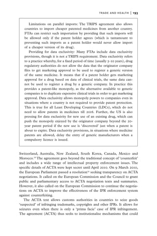 trade and health  |   193


       Limitations on parallel imports: The TRIPS agreement also allows
   countries to import cheaper patented medicines from another country.
   FTAs can restrict such importation by providing that such imports will
   be allowed only if the patent holder agrees (which is tantamount to
   preventing such imports as a patent holder would never allow import
   of a cheaper version of its drug).
       Providing for data exclusivity: Many FTAs include data exclusivity
   provisions, though it is not a TRIPS requirement. Data exclusivity refers
   to a practice whereby, for a fixed period of time (usually 5–10 years), drug
   regulatory authorities do not allow the data that the originator company
   files to get marketing approval to be used to register a generic version
   of the same medicine. It means that if a patent holder gets marketing
   approval for a drug based on data of clinical trials, the same data can-
   not be used to register a drug by a generic company. In practice this
   provides a patent-like monopoly, as the alternative available to generic
   companies is to duplicate expensive clinical trials in order to get marketing
   approval. Data exclusivity allows monopoly powers to companies even in
   situations where a country is not required to provide patent protection.
   This is true for all Least Developing Countries (LDCs), which do not
   need to allow patents in medicines till 2016. Further, the US is also
   pressing for data exclusivity for new use of an existing drug, which can
   push the monopoly enjoyed by the originator company beyond the 20-
   year patent period if the new use is ‘discovered’ just when a patent is
   about to expire. Data exclusivity provisions, in situations where medicine
   patents are allowed, delay the entry of generic manufacturers when a
   compulsory licence is issued.



Switzerland, Australia, New Zealand, South Korea, Canada, Mexico and
Morocco.18 The agreement goes beyond the traditional concept of ‘counterfeit’
and includes a wide range of intellectual property enforcement issues. The
specific details of ACTA were kept secret until April 2010. On 9 March 2010,
the European Parliament passed a resolution19 seeking transparency on ACTA
negotiations. It called on the European Commission and the Council to grant
public and parliamentary access to ACTA negotiation texts and summaries.
However, it also called on the European Commission to continue the negotia-
tions on ACTA to improve the effectiveness of the IPR enforcement system
against counterfeiting.
   The ACTA text allows customs authorities in countries to seize goods
‘suspected’ of infringing trademarks, copyrights and other IPRs. It allows for
seizures even when there is only a ‘prima facie’ case of IPR infringement.
The agreement (ACTA) thus seeks to institutionalise mechanisms that could
 