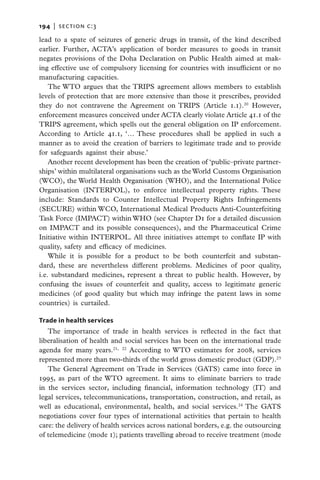 194   |  section c:3

lead to a spate of seizures of generic drugs in transit, of the kind described
earlier. Further, ACTA’s application of border measures to goods in transit
negates provisions of the Doha Declaration on Public Health aimed at mak-
ing effective use of compulsory licensing for countries with insufficient or no
manufacturing capacities.
    The WTO argues that the TRIPS agreement allows members to establish
levels of protection that are more extensive than those it prescribes, provided
they do not contravene the Agreement on TRIPS (Article 1.1).20 However,
enforcement measures conceived under ACTA clearly violate Article 41.1 of the
TRIPS agreement, which spells out the general obligation on IP enforcement.
According to Article 41.1, ‘… These procedures shall be applied in such a
manner as to avoid the creation of barriers to legitimate trade and to provide
for safeguards against their abuse.’
    Another recent development has been the creation of ‘public–private partner-
ships’ within multilateral organisations such as the World Customs Organisation
(WCO), the World Health Organisation (WHO), and the International Police
Organisation (INTERPOL), to enforce intellectual property rights. These
include: Standards to Counter Intellectual Property Rights Infringements
(SECURE) within WCO, International Medical Products Anti-Counterfeiting
Task Force (IMPACT) within WHO (see Chapter D1 for a detailed discussion
on IMPACT and its possible consequences), and the Pharmaceutical Crime
Initiative within INTERPOL. All three initiatives attempt to conflate IP with
quality, safety and efficacy of medicines.
    While it is possible for a product to be both counterfeit and substan-
dard, these are nevertheless different problems. Medicines of poor quality,
i.e. substandard medicines, represent a threat to public health. However, by
confusing the issues of counterfeit and quality, access to legitimate generic
medicines (of good quality but which may infringe the patent laws in some
countries) is curtailed.

Trade in health services
   The importance of trade in health services is reflected in the fact that
liberalisation of health and social services has been on the international trade
agenda for many years.21, 22 According to WTO estimates for 2008, services
represented more than two-thirds of the world gross domestic product (GDP).23
   The General Agreement on Trade in Services (GATS) came into force in
1995, as part of the WTO agreement. It aims to eliminate barriers to trade
in the services sector, including financial, information technology (IT) and
legal services, telecommunications, transportation, construction, and retail, as
well as educational, environmental, health, and social services.24 The GATS
negotiations cover four types of international activities that pertain to health
care: the delivery of health services across national borders, e.g. the outsourcing
of telemedicine (mode 1); patients travelling abroad to receive treatment (mode
 