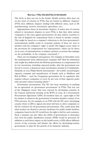Box C3.2 FTAs: the devil lies in the details
The devil, as they say, lies in the details. Health activists often miss out
on key areas of concern in FTAs that are buried in different ‘chapters’
(FTAs have different chapters dealing with different areas, such as IP,
manufacturing, services, investment, agriculture, etc.)
    Appropriation clause in investment chapters: A major area of concern
related to investment chapters in most FTAs is that they allow private
companies to file cases against governments. So they subject countries to
the risk of litigation by corporations from or based in another country.
This might be based on a company’s objections to the host government’s
environmental, health, social or  economic policies, if these are seen to
interfere with the company’s ‘right’ to profit. The biggest issues relate to
the provisions for compensation for ‘expropriation’, which can be direct
(as in cases of nationalisation) or indirect (policies or actions that impinge
on the profitability of the company concerned).39
    These are not imagined consequences. For example, in November 2000
the multinational water infrastructure company AdT filed for arbitration
and sought $25 million from the Bolivian government as compensation for
its lost investment, including expected profits, after the government was
forced to reverse a disastrous water privatisation attempt in Cochabamba.
Similarly, in 2010 Philip Morris International – the world’s second-largest
cigarette company and manufacturer of brands such as Marlboro and
Red & White – sued the Uruguayan government for its regulation that
requires tobacco companies to cover 80 per cent of their cigarette packs
with pictorial tobacco-warning labels.40
    Government procurement: The EU has been prominent in pushing
for an agreement on ‘government procurement’ in FTAs. This was one
of the ‘Singapore issues’ that were rejected by developing countries in
the Cancun ministerial meeting of the WTO in 2003. In a Government
Procurement Agreement (GPA) all members have an equal right to bid
for tenders in whatever the government of another member country of an
FTA procures. So, for example, in an FTA with the EU and a developing
country where a GPA is signed, the latter will have to allow companies to
bid for contracts for all government procurements. This could mean that
when tenders are floated to procure medicines for public health facilities,
companies based in the EU would have the right to bid for such contracts.
Such a situation can also affect the ability of governments to determine
how food for public distribution systems (PDS) would be procured. In
addition to such direct impact on the health sector, a GPA affects different
sectors of the economy, and hinders the efforts by developing-country
governments to plan for the growth of its domestic industry.
 