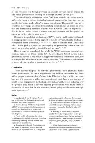 196   |  section c:3

2); the presence of a foreign provider in a health services market (mode 3);
and health professionals working in a foreign country (mode 4).25
   The commitments to liberalise under GATS are made in successive rounds,
with each country making individual commitments, rather than agreeing to
a collective ‘single undertaking’ to carry out reforms. Theoretically, this gives
countries more scope to refrain from making commitments on topics or areas
that are domestically sensitive. But the way in which GATS is negotiated –
that is, in successive rounds – means that peer pressure can be applied on
countries to liberalise in new areas.26
   Concerns abound that application of GATS to the health sector will result
in inappropriate policies being applied to health services, thereby leading to
suboptimal health outcomes,27, 28, 29, 30, 31 There is concern that GATS may
affect future policy options by pre-empting or preventing reforms that are
aimed at providing publicly funded health services32, 33, 34
   Here it may be underlined that while the WTO recognises essential gov-
ernment services as lying outside GATS, according to GATS Article 1.3, a
government service is one which ‘is supplied neither on a commercial basis, nor
in competition with one or more service suppliers’. This creates a definitional
problem of exactly what a government service is.35, 36, 37

Conclusion
   Trade policies adopted by national governments have profound public
health implications. Yet trade negotiations are seldom undertaken by those
with a proper understanding of these links. If health policy is subject to trade
law, and if it must work within the constraints of trade law, in the absence of
health sector engagement, the health policy-makers will have less influence over
the policies they make. They will become ‘policy-takers’ who must adapt to
the effects of trade law. In this situation, health policy will be made through
trade agreements.38

Notes
    1  MacDonald, R. and R. Horton. ‘Trade           regime’. Law and Development Review, 3(2),
and health: time for the health sector to get        Article 11. www.bepress.com/ldr/vol3/iss2/art11.
involved’. The Lancet, 373(9660).                        5 International Centre for Trade and Sus-
    2  Modi, S. (2005). TRIPS and drugs: impact      tainable Development (2005). ‘Taiwan issues
of TRIPS on pharmaceutical industry and access       compulsory license for Tamiflu’. ictsd.org/i/
to medicines. Doctoral thesis in economics.          ip/39838/.
Department of Economics, University of Sus-              6  Ministry of Public Health, Thailand
sex, Brighton.                                       (2008). ‘The 10 burning questions on the gov-
    3  Public health safeguards, also called         ernment use of patents on the four anti-cancer
TRIPS flexibilities, include provisions that allow   drugs in Thailand’. www.moph.go.th/hot/Sec-
compulsory licensing, parallel imports and           ond_white_paper_on_the_Thai_CL_%5bEN%5d.
exceptions to patentability.                         pdf.
    4  Gopakumar, K. (2010). ‘Product patents            7  World Trade Organization (2003).
and access to medicines in India: a critical         ‘Implementation of paragraph 6 of the Doha
review of the implementation of TRIPS patent         Declaration on the TRIPS Agreement and
 