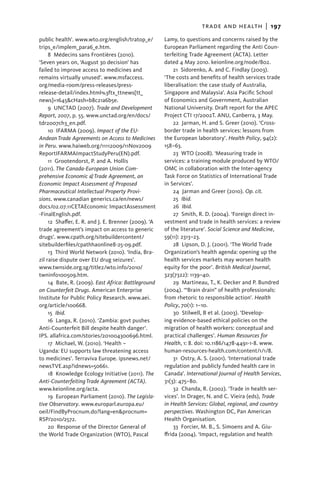 trade and health  |   197
public health’. www.wto.org/english/tratop_e/          Lamy, to questions and concerns raised by the
trips_e/implem_para6_e.htm.                            European Parliament regarding the Anti Coun-
     8  Médecins sans Frontières (2010).               terfeiting Trade Agreement (ACTA). Letter
‘Seven years on, ‘August 30 decision’ has              dated 4 May 2010. keionline.org/node/802.
failed to improve access to medicines and                   21  Sidorenko, A. and C. Findlay (2003).
remains virtually unused’. www.msfaccess.              ‘The costs and benefits of health services trade
org/media-room/press-releases/press-                   liberalisation: the case study of Australia,
release-detail/index.html%3ftx_ttnews[tt_              Singapore and Malaysia’. Asia Pacific School
news]=1645&cHash=b8c21a6b5e.                           of Economics and Government, Australian
     9  UNCTAD (2007). Trade and Development           National University. Draft report for the APEC
Report, 2007, p. 55. www.unctad.org/en/docs/           Project CTI 17/2002T. ANU, Canberra, 3 May.
tdr2007ch3_en.pdf.                                          22  Jarman, H. and S. Greer (2010). ‘Cross-
     10 IFARMA (2009). Impact of the EU-               border trade in health services: lessons from
Andean Trade Agreements on Access to Medicines         the European laboratory’. Health Policy, 94(2):
in Peru. www.haiweb.org/11112009/11Nov2009             158–63.
ReportIFARMAImpactStudyPeru(EN).pdf.                        23  WTO (2008). ‘Measuring trade in
     11  Grootendorst, P. and A. Hollis                services: a training module produced by WTO/
(2011). The Canada-European Union Com-                 OMC in collaboration with the Inter-agency
prehensive Eco­ omic & Trade Agreement, an
                 n                                     Task Force on Statistics of International Trade
Economic Impact Assessment of Proposed                 in Services’.
Pharmaceutical Intellectual Property Provi-                 24  Jarman and Greer (2010). Op. cit.
sions. www.canadian generics.ca/en/news/
                         ­                                  25  Ibid.
docs/02.07.11CETAEconomic ImpactAssessment                  26  Ibid.
-FinalEnglish.pdf.                                          27  Smith, R. D. (2004). ‘Foreign direct in-
     12  Shaffer, E. R. and J. E. Brenner (2009). ‘A   vestment and trade in health services: a review
trade agreement’s impact on access to generic          of the literature’. Social Science and Medicine,
drugs’. www.cpath.org/sitebuildercontent/              59(11): 2313–23.
sitebuilderfiles/cpathhaonline8-25-09.pdf.                  28  Lipson, D. J. (2001). ‘The World Trade
     13 Third World Network (2010). ‘India, Bra-       Organization’s health agenda: opening up the
zil raise dispute over EU drug seizures’.              health services markets may worsen health
www.twnside.org.sg/title2/wto.info/2010/               equity for the poor’. British Medical Journal,
twninfo100509.htm.                                     323(7322): 1139–40.
     14  Bate, R. (2009). East Africa: Battleground         29  Martineau, T., K. Decker and P. Bundred
on Counterfeit Drugs. American Enterprise              (2004). ‘“Brain drain” of health professionals:
Institute for Public Policy Research. www.aei.         from rhetoric to responsible action’. Health
org/article/100668.                                    Policy, 70(1): 1–10.
     15  Ibid.                                              30  Stilwell, B et al. (2003). ‘Develop-
     16  Langa, R. (2010). ‘Zambia: govt pushes        ing evidence-based ethical policies on the
Anti-Counterfeit Bill despite health danger’.          migration of health workers: conceptual and
IPS. allafrica.com/stories/201004300696.html.          practical challenges’. Human Resources for
     17  Michael, W. (2010). ‘Health –                 Health, 1: 8. doi: 10.1186/1478-4491-1-8. www.
Uganda: EU supports law threatening access             human-resources-health.com/content/1/1/8.
to medicines’. Terraviva Europe. ipsnews.net/               31 Ostry, A. S. (2001). ‘International trade
newsTVE.asp?idnews=50661.                              regulation and publicly funded health care in
     18  Knowledge Ecology Initiative (2011). The      Canada’. International Journal of Health Services,
Anti-Counterfeiting Trade Agreement (ACTA).            31(3): 475–80.
www.keionline.org/acta.                                     32 Chanda, R. (2002). ‘Trade in health ser-
     19 European Parliament (2010). The Legisla-       vices’. In Drager, N. and C. Vieira (eds), Trade
tive Observatory. www.europarl.europa.eu/              in Health Services: Global, regional, and country
oeil/FindByProcnum.do?lang=en&procnum=                 perspectives. Washington DC, Pan American
RSP/2010/2572.                                         Health Organisation.
     20  Response of the Director General of                33  Forcier, M. B., S. Simoens and A. Giu-
the World Trade Organization (WTO), Pascal             ffrida (2004). ‘Impact, regulation and health
 