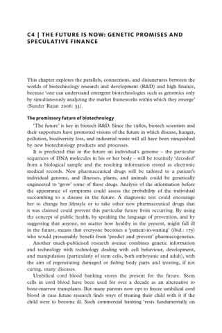 C4  |  the future is now: genetic promises and
speculative finance




This chapter explores the parallels, connections, and disjunctures between the
worlds of biotechnology research and development (R&D) and high finance,
because ‘one can understand emergent biotechnologies such as genomics only
by simultaneously analyzing the market frameworks within which they emerge’
(Sunder Rajan 2006: 33).

The promissory future of biotechnology
   ‘The future’ is key in biotech R&D. Since the 1980s, biotech scientists and
their supporters have promoted visions of the future in which disease, hunger,
pollution, biodiversity loss, and industrial waste will all have been vanquished
by new biotechnology products and processes.
   It is predicted that in the future an individual’s genome – the particular
sequences of DNA molecules in his or her body – will be routinely ‘decoded’
from a biological sample and the resulting information stored as electronic
medical records. New pharmaceutical drugs will be tailored to a patient’s
individual genome, and illnesses, plants, and animals could be genetically
engineered to ‘grow’ some of these drugs. Analysis of the information before
the appearance of symptoms could assess the probability of the individual
succumbing to a disease in the future. A diagnostic test could encourage
her to change her lifestyle or to take other new pharmaceutical drugs that
it was claimed could prevent this particular future from occurring. By using
the concept of public health, by speaking the language of prevention, and by
suggesting that anyone, no matter how healthy in the present, might fall ill
in the future, means that everyone becomes a ‘patient-in-waiting’ (ibid.: 175)
who would presumably benefit from ‘predict and prevent’ pharmacogenetics.
   Another much-publicised research avenue combines genetic information
and technology with technology dealing with cell behaviour, development,
and manipulation (particularly of stem cells, both embryonic and adult), with
the aim of regenerating damaged or failing body parts and treating, if not
curing, many diseases.
   Umbilical cord blood banking stores the present for the future. Stem
cells in cord blood have been used for over a decade as an alternative to
bone-marrow transplants. But many parents now opt to freeze umbilical cord
blood in case future research finds ways of treating their child with it if the
child were to become ill. Such commercial banking ‘rests fundamentally on
 