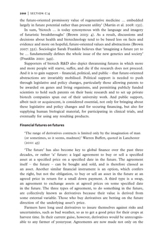 200   |  section c:4

the future-oriented promissory value of regenerative medicine … embedded
largely in future potential rather than present utility’ (Martin et al. 2008: 132).
   In sum, ‘biotech … is today synonymous with the language and imagery
of futuristic breakthroughs’ (Brown 2003: 4). As a result, discussions and
decisions about health and biotechnology tend to be based less on facts and
evidence and more on hopeful, future-oriented values and abstractions (Brown
2007: 332). Sociologist Sarah Franklin believes that ‘imagining a future yet to
be … fundamentally defines the whole issue of the new genetics and society’
(Franklin 2001: 349).
   Supporters of biotech R&D also depict threatening futures in which more
and more people will starve, suffer, and die if the research does not proceed.
And it is to gain support – financial, political, and public – that future-oriented
abstractions are invariably mobilised. Political support is needed to push
through legislative and policy changes, particularly those allowing patents to
be awarded on genes and living organisms, and permitting publicly funded
scientists to hold such patents on their basic research and to set up private
biotech companies spun out of their university work. And public support,
albeit tacit or acquiescent, is considered essential, not only for bringing about
these legislative and policy changes and for securing financing, but also for
supplying human biological material, for participating in clinical trials, and
eventually for using any resulting products.

Financial futures on futures

  ‘The range of derivatives contracts is limited only by the imagination of man
  (or sometimes, so it seems, madmen)’ Warren Buffett, quoted in Lanchester
  (2010: 43)

   ‘The future’ has also become key to global finance over the past three
decades, or rather ‘a’ future: a legal agreement to buy or sell a specified
asset at a specified price on a specified date in the future. The agreement
itself – the future – can be bought and sold, and is therefore classed as
an asset. Another similar financial instrument is an option, which confers
the right, but not the obligation, to buy or sell an asset in the future at an
agreed price in return for a small down payment. A third type is a swap,
an agreement to exchange assets at agreed prices on some specified date
in the future. The three types of agreement, to do something in the future,
are collectively known as derivatives because their value is derived from
some external variable. Those who buy derivatives are betting on the future
direction of the underlying asset’s price.
   Farmers have long used derivatives to insure themselves against risks and
uncertainties, such as bad weather, so as to get a good price for their crops at
harvest time. In their current guise, however, derivatives would be unrecognis-
able to any farmer of yesteryear. Agreements are now made not only on the
 