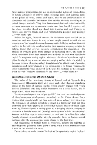 the future is now  |   201

future price of commodities, but also on stock market indexes of commodities,
on future differences in interest rates, exchange rates, and currency rates,
on the prices of stocks, shares, and bonds, and on the creditworthiness of
companies and countries. Derivatives have enabled virtually everything to be
priced, bought, and sold. They have been cross-linked and embedded within
yet more contracts and agreements; assets have been bundled together and
the whole portfolio ‘sliced and diced’ into tranches and sold. Futures on
futures can now be bought and sold, ‘accumulating promise from promise’
(Cooper 2008: 142).
   Before the 1970s, financial markets for derivatives were marked out as
hazardous and were limited in size, or were simply banned. As with the de-
velopment of the biotech industry, however, active lobbying enabled financial
markets in derivatives to develop, leaving their agrarian insurance origins far
behind. Today, they provide extensive opportunities for speculation – the
practice of trying to profit from changes in fluctuating prices. The scale on
which derivatives have been created and marketed is such that speculative
capital far surpasses trading capital. Moreover, ‘the rise of speculative capital
offers the disquieting spectre of a future emerging as if ex nihilo – held aloft by
the mere promise of surplus-value’. Speculation is ‘an affective art of promise,
expectation and panic where, in a real sense, price is no longer referenced to
some fundamental value anchored in the past but surfaces as the emergent
effect of “our” collective valuations of the future’ (Cooper 2006: 7).1

Speculative accumulation of biotech futures
   The paths of the promissory futures of biotech and of ‘future-looking
financescapes’ (Helmreich 2008: 465) cross each other through speculative
capital in the form of venture capital, which usually engages with young
biotech companies until they launch themselves on a stock market, and of
hedge funds, which buy the shares.
   Venture-capital support for early-stage R&D has been the standard pattern
of biotech-company development, particularly in the United States. Some
contend that biotech would not have emerged as an industry were it not for
‘the willingness of venture capitalists to invest in a technology that had little
credibility at the time [1980s] as a successful business model’ (Sunder Rajan
2006: 6). Venture capital is money given to a fledgling biotech company in
return for a financial stake and (usually) a management role in the company.2
Venture capitalists hope to make a return on their cash by selling their stakes
(usually within 6–10 years), either directly to another buyer or through a stock
exchange after the company has issued shares for the first time.
   But speculating on biotech firms is precarious. Patents are regarded as
providing some guarantee at the point of entry, while a stock market flotation
is seen as the assured exit route.
   Patents, thus, are at the heart of the logic of the speculative capital deployed
 