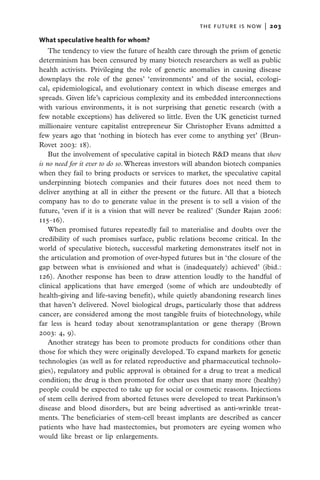 the future is now  |   203

What speculative health for whom?
    The tendency to view the future of health care through the prism of genetic
determinism has been censured by many biotech researchers as well as public
health activists. Privileging the role of genetic anomalies in causing disease
downplays the role of the genes’ ‘environments’ and of the social, ecologi-
cal, epidemiological, and evolutionary context in which disease emerges and
spreads. Given life’s capricious complexity and its embedded interconnections
with various environments, it is not surprising that genetic research (with a
few notable exceptions) has delivered so little. Even the UK geneticist turned
millionaire venture capitalist entrepreneur Sir Christopher Evans admitted a
few years ago that ‘nothing in biotech has ever come to anything yet’ (Brun-
Rovet 2003: 18).
    But the involvement of speculative capital in biotech R&D means that there
is no need for it ever to do so. Whereas investors will abandon biotech companies
when they fail to bring products or services to market, the speculative capital
underpinning biotech companies and their futures does not need them to
deliver anything at all in either the present or the future. All that a biotech
company has to do to generate value in the present is to sell a vision of the
future, ‘even if it is a vision that will never be realized’ (Sunder Rajan 2006:
115–16).
    When promised futures repeatedly fail to materialise and doubts over the
credibility of such promises surface, public relations become critical. In the
world of speculative biotech, successful marketing demonstrates itself not in
the articulation and promotion of over-hyped futures but in ‘the closure of the
gap between what is envisioned and what is (inadequately) achieved’ (ibid.:
126). Another response has been to draw attention loudly to the handful of
clinical applications that have emerged (some of which are undoubtedly of
health-giving and life-saving benefit), while quietly abandoning research lines
that haven’t delivered. Novel biological drugs, particularly those that address
cancer, are considered among the most tangible fruits of biotechnology, while
far less is heard today about xenotransplantation or gene therapy (Brown
2003: 4, 9).
    Another strategy has been to promote products for conditions other than
those for which they were originally developed. To expand markets for genetic
technologies (as well as for related reproductive and pharmaceutical technolo-
gies), regulatory and public approval is obtained for a drug to treat a medical
condition; the drug is then promoted for other uses that many more (healthy)
people could be expected to take up for social or cosmetic reasons. Injections
of stem cells derived from aborted fetuses were developed to treat Parkinson’s
disease and blood disorders, but are being advertised as anti-wrinkle treat-
ments. The beneficiaries of stem-cell breast implants are described as cancer
patients who have had mastectomies, but promoters are eyeing women who
would like breast or lip enlargements.
 