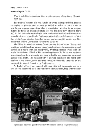 204   |  section c:4

Colonising the future

  What is called for is something like a creative sabotage of the future. (Cooper
  2008: 99)

   The biotech industry uses the ‘future’ in a very strategic manner. Instead
of relying on practice and evidence grounded in reality to plot a route to
the future, research starts from what is speculatively possible in an abstract
future. It draws ‘an imagined future into the real-time now’ (Brown 2003:
17), so that particular technologies seem obvious solutions to which resources
must be directed immediately. Decision-making is channelled towards techno-
knowledge-based utopian fixes that harness and commodify genetic and bio-
molecular science (Birch and Mykhnenko 2010: 2).
   Mobilising an imaginary genetic future not only frames health, disease, and
medicine in individualised genetic terms, but also thrusts the present structural
causes of ill-health into the background, diverting attention away from the
social determinants of health. The colonising power of the future also sidesteps
questions about how a genetic approach to health may exacerbate structural
causes of ill-health. The inaccessibility of existing treatments and health care
services in the present, never mind the future, is considered unrelated to this
approach in analytical, policy, or funding terms.
   As Ruth Hubbard has stressed, although high-tech treatments can turn
out to be a ‘real boon’ to a limited number of individuals, they unfortunately




  29  Protest in New Delhi against introduction of Genetically Modified Brinjal (Greenpeace)
 