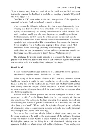 the future is now  |   205

‘drain resources away from the kinds of public health and medical measures
that could improve the health of a much larger number of people’ (Hubbard
and Wald 1993: 112).
   GeneWatch UK’s conclusion about the consequences of the speculative
approach to health (and agriculture) research is direct:

  It has … exacted a high price in human lives due to wasted opportunity costs
  by acting as a distraction from more immediate, lower-cost alternatives. This
  is partly because ensuring that existing treatments and a varied, balanced diet
  reach everybody would save a lot more lives than any possible technological
  developments; and partly because the system distorts the research agenda
  away from human needs as well as from the broader development of scientific
  knowledge and understanding. The problem is not that commercial interests
  should not play a role in funding and helping to drive (at least some) R&D
  investment, or that technology (including biotechnology) has no positive
  applications, but that the system of policies and incentives created to drive the
  ‘knowledge-based bio-economy’ is deeply flawed. (Wallace 2010: 10)

   The challenge for public health activists is to contest the futures that are
presented as inevitable. It is on the basis of our actions in a grounded present
that we must build and realise these visions of the future.

Health for all

  A focus on individual biological differences is … unlikely to deliver significant
  improvements in public health.  (GeneWatch UK 2002)

   Before trying to fix the system of biotech R&D that has delivered neither
health nor wealth, it might be more productive to ask whether speculative
finance is the best way to fund health innovation and whether wealth (rather
than health) should be the goal of such innovation. It would be more fruitful
to reassess and reclaim what is needed for health, and then to consider what
role biotech might play.
   Research into the human genome has, in fact, consigned the idea of ‘one
gene, one condition’ to the history books for the vast majority of diseases
and conditions. The substantial findings emerging from genetic research are
undermining the notion of genetic determinism as it becomes less and less
clear how genes ‘work’. ‘We’ve made the mistake of equating the gathering
of information with a corresponding increase in insight and understanding,’
says biologist Jim Collins (Ball 2010: 65).
   Even those few conditions clearly linked to single genes often cry out
for more attention to be paid to the environment of the sufferers. Consider
sickle-cell disease. Chuck Adams, a social worker in a children’s hospital in
Philadelphia, points out that living in a cold, abandoned building without
adequate food deeply affects those with sickle-cell disease. ‘They just happen
 