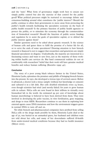 208   |  section c:4

and the ‘state’. What form of governance might work best to ensure not
simply public control but also the exercise of that control for the public
good? What political processes might be nurtured to encourage debate and
consensus-building around what constitutes the ‘public interest’? Should the
public continue to allow their governments to move away from protecting the
public’s health towards facilitating the speculative economy on the back of
public health research? Is the primary function of public health agencies to
protect the public, or to stimulate the economy through the commercialisa-
tion of biomedical research? Should the function of public sector funding
and regulation be to assist the goals of speculative capital, or to defend the
public interest against them?
   Similar questions need to be asked about genetic research. Is the science
of human cells and genes there to fulfil the promise of a better life for all,
or to serve the ends of some speculators? Drawing attention to how biotech
research is financed is not to suggest that researchers and geneticists are simply
financial speculators in disguise. Undoubtedly, the majority are interested in a
fascinating science and want to save lives, just as the majority of those work-
ing within health care services do. But hard commercial realities do not sit
comfortably with researchers’ belief that their work will have genuine medical
benefits and reduce human suffering (Knowles 1999: 40).

Conclusion
    The story of a poor young black tobacco farmer in the United States,
Henrietta Lacks, epitomises the promises and pitfalls of bringing biotech futures
into the present. In 1951, she developed a vicious type of cervical cancer. Before
it advanced, a doctor took a tissue sample (without her knowledge or consent)
and cultured it in a lab dish. Her cells doubled relentlessly every 24 hours,
even though scientists had tried (and mostly failed) for years to grow human
cells in culture. HeLa cells are now found in their trillions in virtually every
biomedical lab in the world. An estimated 99 per cent of knowledge about
human microbiology is believed to have been derived from them. They were
involved in developing the polio vaccine, in vitro fertilisation, gene mapping,
and drugs to treat AIDS. Researchers continue to use them in exploring how
external agents cause DNA mutations and how the environment triggers genes
in normal DNA to turn off and on.
    Yet while biotech and pharmaceutical companies have profited from selling
HeLa cells or the drugs made possible by them, Henrietta Lacks died at the
age of 31, was buried in an unmarked grave, her husband and children were
not told about her cells, and many of her descendants suffered ill-health
from under-treated medical conditions because they had no health insurance
(Skloot 2010).
 