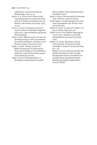 210   |  section c:4

   ­collaboration’. Journal of Commercial                financial reforms. Delhi, Madhyam Books/
    Biotechnology, 12(2): 127–47.                        Amsterdam, Somo
Martin, P., A. Turner and N. Brown (2008).           Skloot, R. (2010). The immortal life of Henrietta
    ‘Capitalizing hope: the commercial devel-            Lacks. New York, Simon & Schuster.
    opment of umbilical cord blood stem cell         Sunder Rajan, K. (2006). Biocapital: the consti-
    banking’. New Genetics and Society, 27(2):           tution of postgenomic life. Durham, Duke
    127–43.                                              University Press.
Sexton, S. (2002). ‘A deceptive promise of           Tyfield, D. (2009). ‘A surplus of “surplus”?’ Sci-
    cures for disease’. World Watch Magazine,            ence as Culture, 18(4): 497–500.
    15(4): 18–20. www.worldwatch.org/system/         Tyfield, D (n.d.). ‘Four fallacies regarding the
    files/EP154B.pdf.                                    current crisis’. www.lancs.ac.uk/staff/
Sikka, P. and H. Willmott (2010). The dark side          tyfield/4fallacies (accessed 20 October
    of transfer pricing: its role in tax avoidance       2010).
    and wealth retentiveness. Colchester, Essex      Wallace, H. (2009). ‘Big tobacco and the
    Business School, University of Essex.                human genome: driving the scientific
Singh, K. (2008). ‘Taking it private: the                bandwagon?’ Genomics, Society and Policy,
    global consequences of private equity’.              5(1): 1–54.
    Corner House Briefing 37, first published 17         Wallace, H. (2010). Bioscience for life? who
    September. www.thecornerhouse.org.uk/                decides what research is done in health
    resource/taking-it-private.                          and agriculture? Buxton, GeneWatch UK.
Singh, K. (2010). Fixing global finance: a               www.genewatch.org/uploads/f03c6d-
    developing country perspective on global             66a9b354535738483c1c3d49e4/Biosci-
                                                         ence_for_life.pdf.
 