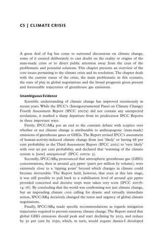 C5  |  CLIMATE CRISIS




A great deal of fog has come to surround discussions on climate change,
some of it created deliberately to cast doubt on the reality or origins of the
man-made crisis or to divert public attention away from the crux of the
problematic and potential solutions. This chapter presents an overview of the
core issues pertaining to the climate crisis and its resolution. The chapter deals
with the current status of the crisis, the main problematic in this scenario,
the state of play in global negotiations and the broad prognosis given present
and foreseeable trajectories of greenhouse gas emissions.

Unambiguous Evidence
   Scientific understanding of climate change has improved enormously in
recent years. While the IPCC’s (Intergovernmental Panel on Climate Change)
Fourth Assessment Report (IPCC 2007a) did not contain any unexpected
revelations, it marked a sharp departure from its predecessor IPCC Reports
in three important ways.
   Firstly, IPCC/AR4 put an end to the constant debate with sceptics over
whether or not climate change is attributable to anthropogenic (man-made)
emissions of greenhouse gases or GHGs. The Report revised IPCC’s assessment
of human-activity-induced climate change from just ‘likely’ or having 68 per
cent probability in the Third Assessment Report (IPCC 2001) to ‘very likely’
with over 90 per cent probability, and declared that ‘warming of the climate
system is [now] unequivocal’ (IPCC 2007a: 3).
   Secondly, IPCC/AR4 pronounced that atmospheric greenhouse gas (GHG)
concentrations, then at around 425 ppmv (parts per million by volume), were
extremely close to a ‘tipping point’ beyond which changes in climate could
become irreversible. The Report held, however, that even at this late stage,
it was still possible to pull back to a stabilisation level of around 450 ppmv
provided concerted and decisive steps were taken very soon (IPCC 2007b:
14–18). By concluding that the world was confronting not just climate change,
but an impending climate crisis calling for drastic and virtually immediate
action, IPCC/AR4 decisively changed the tenor and urgency of global climate
negotiations.
   Finally, IPCC/AR4 made specific recommendations as regards mitigation
trajectories required to prevent runaway climate change. The Report stated that
global GHG emissions should peak and start declining by 2015, and reduce
by 50 per cent by 2050, which, in turn, would require Annex-I developed
 
