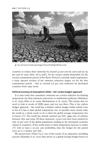 212   |  section c:5




   31  Dry and barren landscape (Evgeni Dinev/FreeDigitalPhotos.net)


countries to reduce their emissions by around 40 per cent by 2020 and 90–95
per cent by 2050 (ibid.: 38–9, 90ff.). So the science clearly demanded, for the
second commitment period of the Kyoto Protocol currently under negotiation,
a steep upward revision of the emission reduction targets set for the first
commitment period – that is, around 5.6 per cent reduction by developed
countries from 1990 levels.

Political economy of atmospheric GHGs – the ‘carbon budget’ approach
   It is clear today that cumulative emissions are a better indicator for limiting
temperature rise than emissions trajectories or stabilisation pathways (Matthews
et al. 2009; Allen et al. 2009; Meinshausen et al. 2009). This means that we
need to look at stocks of GHG gases and not just flows. This is the carbon
budget approach – the world has a definite carbon budget within which it has
to live if it has to limit global temperature rise. It specifies more clearly what
the world as a whole needs to do to limit the global average temperature rise
to below 2°C. The world has already emitted 332 GtC (giga tons of carbon)
between 1850 and 2009. Of these emissions, 74 per cent have been emitted by
only 19 per cent of the global population residing in the developed countries
(Annex-I countries). If the world wants to limit temperature increase to under
2°C with at least a 50 per cent probability, then the budget for the period
2010–50 is a further 300 GtC.
   We present here (Chart C5.1) one of the results of an exhaustive modelling
exercise (Kanitkar et al. 2010) that arrives at a global average budget based on
 