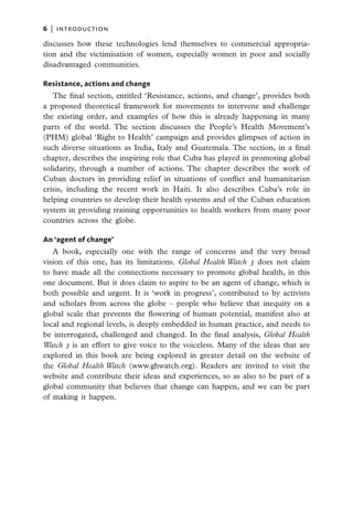 6   |  introduction

discusses how these technologies lend themselves to commercial appropria-
tion and the victimisation of women, especially women in poor and socially
disadvantaged communities.

Resistance, actions and change
   The final section, entitled ‘Resistance, actions, and change’, provides both
a proposed theoretical framework for movements to intervene and challenge
the existing order, and examples of how this is already happening in many
parts of the world. The section discusses the People’s Health Movement’s
(PHM) global ‘Right to Health’ campaign and provides glimpses of action in
such diverse situations as India, Italy and Guatemala. The section, in a final
chapter, describes the inspiring role that Cuba has played in promoting global
solidarity, through a number of actions. The chapter describes the work of
Cuban doctors in providing relief in situations of conflict and humanitarian
crisis, including the recent work in Haiti. It also describes Cuba’s role in
helping countries to develop their health systems and of the Cuban education
system in providing training opportunities to health workers from many poor
countries across the globe.

An ‘agent of change’
   A book, especially one with the range of concerns and the very broad
vision of this one, has its limitations. Global Health Watch 3 does not claim
to have made all the connections necessary to promote global health, in this
one document. But it does claim to aspire to be an agent of change, which is
both possible and urgent. It is ‘work in progress’, contributed to by activists
and scholars from across the globe – people who believe that inequity on a
global scale that prevents the flowering of human potential, manifest also at
local and regional levels, is deeply embedded in human practice, and needs to
be interrogated, challenged and changed. In the final analysis, Global Health
Watch 3 is an effort to give voice to the voiceless. Many of the ideas that are
explored in this book are being explored in greater detail on the website of
the Global Health Watch (www.ghwatch.org). Readers are invited to visit the
website and contribute their ideas and experiences, so as also to be part of a
global community that believes that change can happen, and we can be part
of making it happen.
 