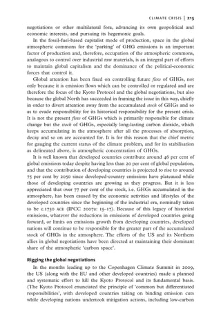 climate crisis  |   215

negotiations or other multilateral fora, advancing its own geopolitical and
economic interests, and pursuing its hegemonic goals.
    In the fossil-fuel-based capitalist mode of production, space in the global
atmospheric commons for the ‘parking’ of GHG emissions is an important
factor of production and, therefore, occupation of the atmospheric commons,
analogous to control over industrial raw materials, is an integral part of efforts
to maintain global capitalism and the dominance of the political-economic
forces that control it.
    Global attention has been fixed on controlling future flow of GHGs, not
only because it is emission flows which can be controlled or regulated and are
therefore the focus of the Kyoto Protocol and the global negotiations, but also
because the global North has succeeded in framing the issue in this way, chiefly
in order to divert attention away from the accumulated stock of GHGs and so
as to evade responsibility for its historical responsibility for the present crisis.
It is not the present flow of GHGs which is primarily responsible for climate
change but the stock of GHGs, especially long-lasting carbon dioxide, which
keeps accumulating in the atmosphere after all the processes of absorption,
decay and so on are accounted for. It is for this reason that the chief metric
for gauging the current status of the climate problem, and for its stabilisation
as delineated above, is atmospheric concentration of GHGs.
    It is well known that developed countries contribute around 46 per cent of
global emissions today despite having less than 20 per cent of global population,
and that the contribution of developing countries is projected to rise to around
75 per cent by 2050 since developed-country emissions have plateaued while
those of developing countries are growing as they progress. But it is less
appreciated that over 77 per cent of the stock, i.e. GHGs accumulated in the
atmosphere, has been caused by the economic activities and lifestyles of the
developed countries since the beginning of the industrial era, nominally taken
to be c.1750 ace (IPCC 2007a: 15–17). Because of this legacy of historical
emissions, whatever the reductions in emissions of developed countries going
forward, or limits on emissions growth from developing countries, developed
nations will continue to be responsible for the greater part of the accumulated
stock of GHGs in the atmosphere. The efforts of the US and its Northern
allies in global negotiations have been directed at maintaining their dominant
share of the atmospheric ‘carbon space’.

Rigging the global negotiations
   In the months leading up to the Copenhagen Climate Summit in 2009,
the US (along with the EU and other developed countries) made a planned
and systematic effort to kill the Kyoto Protocol and its fundamental basis.
(The Kyoto Protocol enunciated the principle of ‘common but differentiated
responsibilities’, with developed countries taking on binding emission cuts
while developing nations undertook mitigation actions, including low-carbon
 