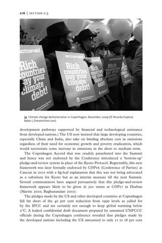 216   |  section c:5




   33 Climate change demonstration in Copenhagen, December, 2009 (© Ricardo Esplana
   Babor | Dreamstime.com)


development pathways supported by financial and technological assistance
from developed nations.) The US now insisted that large developing countries,
especially China and India, also take on binding absolute cuts in emissions
regardless of their need for economic growth and poverty eradication, which
would necessitate some increase in emissions in the short to medium term.
    The Copenhagen Accord that was crudely parachuted into the Summit
and hence was not endorsed by the Conference introduced a ‘bottom-up’
pledge-and-review system in place of the Kyoto Protocol. Regrettably, this new
framework was later formally endorsed by COP16 (Conference of Parties) at
Cancun in 2010 with a fig-leaf explanation that this was not being advocated
as a substitute for Kyoto but as an interim measure till the next Summit.
Several commentators have argued persuasively that this pledge-and-review
framework appears likely to be given de jure status at COP17 in Durban
(Martin 2010; Raghunandan 2010).
    The pledges made by the US and other developed countries at Copenhagen
fall far short of the 40 per cent reduction from 1990 levels as called for
by the IPCC and are certainly not enough to keep global warming below
2°C. A leaked confidential draft document prepared by unnamed UNFCCC
officials during the Copenhagen conference revealed that pledges made by
the developed nations including the US amounted to only 11 to 18 per cent
 