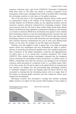 climate crisis  |   217

 emissions reduction from 1990 levels (UNFCCC Secretariat Confidential
 Draft Note 2009: 8). The effort was clearly to continue occupation of the
 atmospheric carbon space, disengage from as little as possible while compelling
 the developing countries to cede space in the global commons.
    One of the big stories of the Copenhagen Summit, almost totally missed
 in commentaries owing to the collapse of the Summit and because it was
 virtually blanked out by Western media, was the significant initiative and the
 enormous emission reductions volunteered by developing countries. Under
 severe pressure from the US and its allies, China, India, South Africa, Brazil,
 Mexico and Indonesia made significant commitments leading up to the Summit
 to cut back on emissions. While these declarations may appear to have enabled
 these developing countries to seize the moral high ground, it became clear that
 they were duped by the developed nations. The US and its allies kept pushing
 developing countries to cut more, while themselves not only refusing to increase
 their emission reduction commitments but even in some cases diluting them
 further, as was done, for example, by the EU, Japan and Australia.
    Numbers were also juggled to make it appear that it was large developing
 nations which were intransigent and were demanding the ‘right to pollute’,
 whereas, in actual fact, the advanced capitalist states were seeking to perpetuate
 their occupation of the global atmospheric commons and aggrandisement
 of carbon space so as to extend their economic dominance. The leaked
 UNFCCC Note drafted during Copenhagen estimated that the mitigation
 actions volunteered by developing countries amounted to 5.2 billion tonnes of
 GHGs, considerably more than the emissions cuts pledged by the developed
 countries, which amounted to a reduction of just 2.1–3.4 billion tonnes (ibid.:
 3)! In other words, the US and its allies in the global North, by keeping their
 own emission cut pledges low and pressurising large developing countries
 to undertake mitigation actions not binding under the Kyoto Protocol, had
 succeeded in ensuring that the developing nations took on a larger share of
 the burden of reducing global emissions and thus ceding the carbon space
 required for development.
    Developed countries have developed a strategy that includes accepting
 higher emission cut targets for later periods while keeping to lower targets in


 What Developed Countries propose       What the IPCC recommends
 for their GHG reductions
                                                                             C5.2  Control over
                                                                             the carbon budget by
                                                                             delaying deep cuts in
                                                                             emissions

       Carbon                                 Carbon
       space                                  space

2010   2020     2030   2040     2050   2010   2020     2030   2040    2050
 
