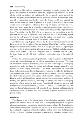 218   |  section c:5

the near term. The pathway to emission reductions is crucial, not just the end
point. For instance, if one nation keeps to a high rate of emissions for most
of the period but reduces its emissions by 80 per cent by 2050 abruptly in
the last few years, while another nation gradually reduces its emissions every
year till it reaches the same level in 2050, the former would have emitted far
more GHGs than the latter. If plotted as a graph (Chart C5.2), the former
would show a straight line abruptly dropping off almost vertically at 2050,
while the latter would be a gradually downward-sloping curve reaching the
end point, with the area under the former curve being clearly larger than the
latter. The pledge, by the US, of a 3 per cent cut by 2020 rising to an 80
per cent cut by 2050 is precisely a way in which the US, by avoiding higher
cuts in the early period while accepting the higher cuts much later, actually
ensures it retains a greater share of the global carbon space.
   An ‘Emissions Gap Report’ released by the United Nations Environment
Programme on the eve of the Cancun Summit (United Nations Environment
Programme 2010) estimates that, even if all the pledges made at Copenhagen
and after by 85 developed and developing nations are fulfilled, global emissions
would reach 53 GtCO2 by 2020 compared with the desirable level of 44 Gt,
leaving a large gap of 9 Gt and resulting in temperature rise of the order of
3–4°C.
   Finally, the Cancun Agreements put the seal on the long-cherished neoliberal
dream of commoditisation of the global atmospheric commons. The idea
of developed countries transferring finances and technology to developing
countries to assist the latter in coping with climate impacts caused by the
former has been largely abandoned. The REDD (Reduction of Emissions
from Deforestation and forest Degradation) scheme provides for funding to
developing countries for preserving forests and permitting developed countries
to offset costly emissions cuts against what would be cheaper carbon sinks.
Fund transfers will henceforth include private investment, loans, multilateral
funding and project assistance, including for offsets, but only if developing
countries behave properly and ensure ‘meaningful mitigation actions and
transparency on implementation’ (UNFCCC Cancun LCA 2010: para. 98). In
other words, market mechanisms will henceforth have free rein and atmospheric
carbon space will be bought and sold obviously at prices determined by the
global North.

Conclusion
   The climate crisis is the direct result of the globalised capitalist mode of
production hitherto based on fossil fuels. The ongoing struggle in the global
climate negotiations over emission trajectories clearly reflects the determination
of the advanced capitalist countries led by the US to maintain their hegemony
by continued occupation of the atmospheric carbon space and shifting much
of the burden of emission reductions to developing countries to perpetuate
 