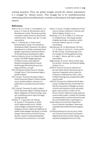 climate crisis  |   219

existing inequities. Thus, the global struggle around the climate negotiations
is a struggle for ‘climate justice’. This struggle has to be multidimensional,
embracing political-mobilizational, scientific-technological and legal-regulatory
aspects.

References
Allen, R. M., D. J. Frame, C. Huntingford, C. D.    Martin, K. (2010). ‘Complex implications of the
    Jones, J. A. Lowe, M. Meinshausen and N.           Cancun climate conference’. Economic and
    Meinshausen (2009). ‘Warming caused by             Political Weekly, XLV(52): 10–15.
    cumulative carbon emissions towards the         Matthews, H. D., N. P. Gillett, P. A. Stott and
    trillionth tonne’. Nature, 458. doi: 10.1038/      K. Zickfeld (2009). ‘The proportionality
    nature08019.                                       of global warming to cumulative carbon
Baer, T., T. Athanasiou, S. Kartha and E.              emissions’.Nature, 459. doi: 10.1038/
    Kemp-Benedict (2009). The Greenhouse               nature08047.
    Development Rights Framework: the right to      Meinshausen, M., N. Meinshausen, W. Hare,
    development in a climate constrained world.        S. C. B. Raper, K. Knutti, D. J. Frame and R.
    gdrights.org/2009/02/16/second-edition-            M. Allen (2009). ‘Greenhouse-gas emis-
    of-the-greenhouse-development-rights.              sion targets for limiting global warming
German Advisory Council on Global Change               to 2 deg. C’. Nature, 458. doi: 10.1038/
    (2009). The WGBU Budget Approach.                  nature08017.
    Factsheet 3/2009. www.wbgu.de/                  Raghunandan, D. (2010). ‘Kyoto is dead, long
    fileadmin/templates/dateien/veroef-                live Durban?’ Economic and Political Weekly,
    fentlichungen/factsheets/fs2009-fs3/               XLV(52): 16–20.
    wbgu_factsheet_3_en.pdf.                        UNFCCC Cancun LCA (2010). Outcome of
IPCC (Intergovernmental Panel on Climate               the work of the Ad Hoc Working Group on
    Change) (2001). Third Assessment Report,           long-term Cooperative Action under the
    Synthesis Report.                                  Convention, Draft Decision CP/16. unfccc.
IPCC (2007a). ‘Summary for policy makers’.             int/files/meetings/cop_16/application/pdf/
    Fourth Assessment Report: Climate Change           cop16_lca.pdf.
    (2007), Synthesis Report. www.ipcc.ch/­         UNFCCC Secretariat Confidential Draft Note
    publications_and_data/ar4/syr/en/spms1.            (2009). Confidential Very Initial Draft Pre-
    html.                                              liminary Assessment of pledges by Annex
IPCC (2007b). ‘Summary for policy makers’.             I Parties and voluntary actions and policy
    Fourth Assessment Report, Working Group III        goals announced by a number of non-
    Report: Mitigation of Climate Change. www.         Annex I Parties, leaked and made public by
    ipcc.ch/pdf/assessment-report/ar4/wg3/             several media outlets, notably the Guardian
    ar4-wg3-spm.pdf.                                   at www.guardian.co.uk/environment/2009/
Kanitkar, T., T. Jayaraman, M. D’Souza,                dec/17/un-leaked-report-copenhagen-3c.
    M. Sanwal, P. Purkayastha, R. Talwar            United Nations Environment Programme
    and D. Raghunandan (2010). ‘Global
             ­                                         (2010). Emissions Gap Report. www.unep.
    carbon budgets and burden sharing in               org/publications/ebooks/emissionsgapre-
    mitigation actions’. Report of Conference on       port.
    Global Carbon Budgets and Equity in Climate     US National Research Council (2010). Amer-
    Change. Tata Institute of Social Sciences,         ica’s Climate Choices Panel, Limiting the
    Mumbai. moef.nic.in/downloads/public-              Magnitude of Future Climate Change. www.
    information/tiss-conference-cc-2010.pdf.           nap.edu/catalog.php?record_id=12785.
 