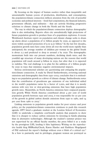 222   |  section c:6

   By focusing on the impact of human numbers rather than inequitable and
unsustainable human systems of production, distribution, and consumption,
the population/climate connection deflects attention from the role of powerful
economic and political interests – fossil fuel corporations, the financial industry,
government officials, and militaries – that are actively blocking progressive
solutions to climate change in both the North and the South.
   The way in which the population/climate connection deploys demographic
data is also misleading. Reports often cite unrealistically high projections of
future population growth to produce fears of a population explosion. A recent
Worldwatch Institute report on population and climate change seeks to drum
up alarm about a population of 11 billion people by 2050, as opposed to the
more widely accepted projection of 9.15–9.51 billion.6 In the last few decades,
population growth rates have come down all over the world more rapidly than
anticipated; the average number of children per woman in the global South
is about 2.5 and predicted to drop to around 2 by 2050. The demographic
momentum built into our present numbers, declining death rates, and the
youthful age structure of many developing nations are the reasons that world
population will reach around 9 billion in 2050, but after that it is expected
to stabilise. The real challenge is to plan for the addition of 2 billion people
by 2050 in ways that minimise negative environmental impacts.
   Serious environmental scholars are questioning and critiquing the popula-
tion/climate connection. A study by David Sattherthwaite, reviewing national
emissions and demographic data from 1950–2005, concludes that it is mislead-
ing to see population growth as a driver of climate change. Sattherthwaite notes
that the contribution of greenhouse gas emissions of one individual added
to the world’s population varies by a factor of 1,000, and that it is mostly
nations with very low or slow-growing emissions that have high population
growth rates. Meanwhile, in North America emissions have outpaced popula-
tion growth. While North America contributed about 4 per cent of world
population growth between 1950 and 2005, it was responsible for 20 per cent
of the growth in global carbon dioxide emissions from 1950 to 1980, and 14
per cent from 1980 to 2005.7
   Linking emissions to population growth makes for poor science and poor
policy, yet the population/climate connection continues to push this research
agenda. OPT hired a graduate student at the London School of Economics
(LSE) to undertake a simplistic cost/benefit analysis that purports to show
that it is cheaper to reduce carbon emissions by investing in family planning
than in alternative technologies. Although the student’s summer project was
not supervised by an official faculty member, the press billed it as a study
by the prestigious LSE, lending it false legitimacy. Writing on the reproduc-
tive health blog RHRealityCheck, Karen Hardee and Kathleen Mogelgaard
of PAI endorsed the report’s findings without even a blink of a critical eye.8
In a bow to patriarchy and its privileges, pregnant women are portrayed as
 