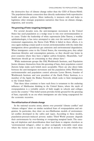 challenging to population  |   223

the destructive face of climate change rather than the CEO of Exxon-Mobil.
The population/climate connection thus directly undermines both reproductive
health and climate policies. More indirectly, it interacts with and helps to
legitimise other strategic population narratives that focus on climate change,
migration, and security.

The greening of hate: targeting immigrants
    For several decades now, the anti-immigrant movement in the United
States has used population as a wedge issue to win over environmentalists to
its cause. Under the leadership of white supremacist John Tanton, a wealthy
ophthalmologist, it has twice attempted to take over the nation’s largest envi-
ronmental organisation, the Sierra Club. While it failed in these efforts, it is
once again making a major push to recruit environmentalists with the claim that
immigration drives greenhouse gas emissions and environmental degradation.
When immigrants come to the United States, the reasoning goes, they adopt
American lifestyles and consumption patterns, so they should stay home in
poor countries where they have a lighter carbon footprint. Meanwhile, ‘real’
Americans should go on consuming as they always have.9
    While mainstream groups like PAI, Worldwatch Institute, and Population
Justice distance themselves from this greening of hate, their population control
rhetoric helps make such beliefs more acceptable. There are also direct links
between the anti-immigrant movement and the population lobby. Well-known
environmentalist and population control advocate Lester Brown, founder of
Worldwatch Institute and now president of the Earth Policy Institute, is a
member of the Apply the Brakes Network, which seeks to limit immigration
to the United States.10
    That these ideas continue to have such force is testament to the enduring
influence of Malthusian thinking in the United States, where the myth of
overpopulation is a veritable article of faith taught in schools and colleges
across the country.11 This belief system provides fertile ground for the greening
of hate, especially in an era when immigrants are also being scapegoated for
the economic recession.

The militarisation of climate change
    In the national security arena, alarms over potential ‘climate conflict’ and
‘climate refugees’ draw on similar racialised fears of overpopulation and mi-
gration. In particular, they draw on neo-Malthusian models of environmen-
tal conflict developed in the 1980s and 1990s. According to these models,
population-pressure-induced poverty makes Third World peasants degrade
their environments by over-farming or overgrazing marginal lands. The ensu-
ing soil depletion and desertification then lead them to migrate elsewhere as
‘environmental refugees’, either to other ecologically vulnerable rural areas
where the vicious cycle is once again set in motion or to cities where they
 