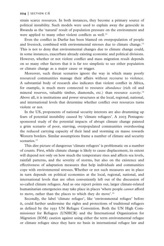 224   |  section c:6

strain scarce resources. In both instances, they become a primary source of
political instability. Such models were used to explain away the genocide in
Rwanda as the ‘natural’ result of population pressure on the environment and
were applied to many other violent conflicts as well.12
    Even the conflict in Darfur has been blamed on overpopulation of people
and livestock, combined with environmental stresses due to climate change.13
This is not to deny that environmental changes due to climate change could,
in some instances, exacerbate already existing economic and political divisions.
However, whether or not violent conflict and mass migration result depends
on so many other factors that it is far too simplistic to see either population
or climate change as a major cause or trigger.
    Moreover, such threat scenarios ignore the way in which many poorly
resourced communities manage their affairs without recourse to violence.
A substantial body of research also indicates that violent conflict in Africa,
for example, is much more connected to resource abundance (rich oil and
mineral reserves, valuable timber, diamonds, etc.) than resource scarcity.14
Above all, it is institutions and power structures at the local, regional, national,
and international levels that determine whether conflict over resources turns
violent or not.
    In the US, proponents of national security interests are also drumming up
fears of potential instability caused by ‘climate refugees’. A 2003 Pentagon-
sponsored study of the potential impacts of abrupt climate change painted
a grim scenario of poor, starving, overpopulated communities overshooting
the reduced carrying capacity of their land and storming en masse towards
Western borders. Similar assumptions frame a number of climate and security
scenarios.15
    This dire picture of dangerous ‘climate refugees’ is problematic on a number
of counts. First, while climate change is likely to cause displacement, its extent
will depend not only on how much the temperature rises and affects sea levels,
rainfall patterns, and the severity of storms, but also on the existence and
effectiveness of adaptation measures that help individuals and communities
cope with environmental stresses. Whether or not such measures are in place
in turn depends on political economies at the local, regional, national, and
international levels that are often conveniently left out of the discussion of
so-called climate refugees. And as one report points out, larger climate-related
humanitarian emergencies may take place in places ‘where people cannot afford
to move, rather than the places to which they do move’.16
    Secondly, the label ‘climate refugee’, like ‘environmental refugee’ before
it, could further undermine the rights and protections of traditional refugees
as defined by the 1951 UN Refugee Convention. Both the UN High Com-
missioner for Refugees (UNHCR) and the International Organization for
Migration (IOM) caution against using either the term environmental refugee
or climate refugee since they have no basis in international refugee law and
 