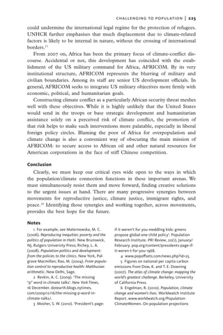 challenging to population  |   225

could undermine the international legal regime for the protection of refugees.
UNHCR further emphasises that much displacement due to climate-related
factors is likely to be internal in nature, without the crossing of international
borders.17
    From 2007 on, Africa has been the primary focus of climate-conflict dis-
course. Accidental or not, this development has coincided with the estab-
lishment of the US military command for Africa, AFRICOM. By its very
institutional structure, AFRICOM represents the blurring of military and
civilian boundaries. Among its staff are senior US development officials. In
general, AFRICOM seeks to integrate US military objectives more firmly with
economic, political, and humanitarian goals.
    Constructing climate conflict as a particularly African security threat meshes
well with these objectives. While it is highly unlikely that the United States
would send in the troops or base strategic development and humanitarian
assistance solely on a perceived risk of climate conflict, the promotion of
that risk helps to make such interventions more palatable, especially in liberal
foreign policy circles. Blaming the poor of Africa for overpopulation and
climate change is also a convenient way of obscuring the main mission of
AFRICOM: to secure access to African oil and other natural resources for
American corporations in the face of stiff Chinese competition.

Conclusion
   Clearly, we must keep our critical eyes wide open to the ways in which
the population/climate connection functions in these important arenas. We
must simultaneously resist them and move forward, finding creative solutions
to the urgent issues at hand. There are many progressive synergies between
movements for reproductive justice, climate justice, immigrant rights, and
peace.18 Identifying those synergies and working together, across movements,
provides the best hope for the future.

Notes
    1  For example, see Maternowska, M. C.         if it weren’t for you meddling kids: greens
(2006). Reproducing inequities: poverty and the    propose global one-child policy’. Population
politics of population in Haiti. New Brunswick,    Research Institute. PRI Review, 20(1), January/
NJ, Rutgers University Press; Richey, L. A.        February. pop.org/content/presidents-page-if-
(2008). Population politics and development:       it-weren-t-for-you-1968.
from the policies to the clinics. New York, Pal-        4 www.popoffsets.com/news.php?id=25.
grave Macmillan; Rao, M. (2004). From popula-           5  Figures on national per capita carbon
tion control to reproductive health: Malthusian    emissions from Dow, K. and T. E. Downing
arithmetic. New Delhi, Sage.                       (2007). The atlas of climate change: mapping the
    2  Revkin, A. C. (2009). ‘The missing          world’s greatest challenge. Berkeley, University
“p” word in climate talks’. New York Times,        of California Press.
16 December. dotearth.blogs.nytimes.                    6 Engelman, R. (2010). Population, climate
com/2009/12/16/the-missing-p-word-in-              change and women’s lives. Worldwatch Institute
climate-talks/.                                    Report. www.worldwatch.org/Population-
    3  Mosher, S. W. (2010). ‘President’s page:    ClimateWomen. On population projections
 
