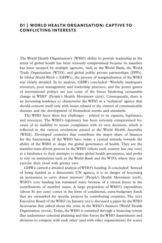 D1  |  world health organisation: captive to
conflicting interests




The World Health Organisation’s (WHO) ability to provide leadership in the
arena of global health has been seriously compromised because its mandate
has been usurped by multiple agencies, such as the World Bank, the World
Trade Organization (WTO), and global public private partnerships (PPPs).
In Global Health Watch 1 (GHW1), the process of marginalisation of the WHO
was clearly detailed. In its analysis, GHW1 concluded: ‘Woefully inadequate
resources, poor management and leadership practices, and the power games
of international politics are just some of the forces hindering sustainable
change in WHO’ (People’s Health Movement 2005). Consequently, there is
an increasing tendency to characterise the WHO as a ‘technical’ agency that
should concern itself only with issues related to the control of communicable
diseases and the development of biomedical norms and standards.
   The WHO faces three key challenges – related to its capacity, legitimacy,
and resources. The WHO’s legitimacy has been seriously compromised be-
cause of its inability to secure compliance with its own decisions, which is
reflected in the various resolutions passed at the World Health Assembly
(WHA). Developed countries that contribute the major share of finances
for the functioning of the WHO have today a cynical attitude towards the
ability of the WHO to shape the global governance of health. They see the
member-state-driven process in the WHO (where each country has one vote)
as a hindrance to their attempts to shape global health governance, and prefer
to rely on institutions such as the World Bank and the WTO, where they can
exercise their clout with greater ease.
   GHW2 carried a detailed analysis of WHO’s funding. It concluded: ‘Instead
of being funded as a democratic UN agency, it is in danger of becoming
an instrument to serve donor interests’ (People’s Health Movement 2008).
WHO’s core funding has remained static because of a virtual freeze in the
contributions of member states. A large proportion of WHO’s expenditure
(about 80 per cent) comes in the form of conditional, extra-budgetary funds
that are earmarked for specific projects by contributing countries. The 2011
Executive Board of the WHO (in January 2011) discussed a paper by the WHO
Secretariat that talked about the crisis in the WHO’s finances (World Health
Organisation 2010a). Today, the WHO is sustained through a financing system
that undermines coherent planning and that forces the WHO departments and
divisions to compete with each other (and with other organisations) for scarce
 