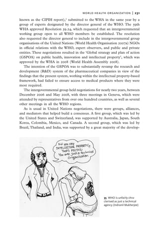 world health organization  |   231

known as the CIPIH report),2 submitted to the WHA in the same year by a
group of experts designated by the director general of the WHO. The 59th
WHA approved Resolution 59.24, which requested that an intergovernmental
working group open to all WHO members be established. The resolution
also requested the director general to include in the intergovernmental group
organisations of the United Nations (World Health Organisation 2007a) NGOs
in official relations with the WHO, expert observers, and public and private
entities. These negotiations resulted in the ‘Global strategy and plan of action
(GSPOA) on public health, innovation and intellectual property’, which was
approved by the WHA in 2008 (World Health Assembly 2008).
   The intention of the GSPOA was to substantially revamp the research and
development (R&D) system of the pharmaceutical companies in view of the
findings that the present system, working within the intellectual property-based
framework, had failed to ensure access to medical products where they were
most required.
   The intergovernmental group held negotiations for nearly two years, between
December 2006 and May 2008, with three meetings in Geneva, which were
attended by representatives from over one hundred countries, as well as several
other meetings in all the WHO regions.
   As is usual in United Nations negotiations, there were groups, alliances,
and mediators that helped build a consensus. A first group, which was led by
the United States and Switzerland, was supported by Australia, Japan, South
Korea, Colombia, Mexico, and Canada. A second group, which was led by
Brazil, Thailand, and India, was supported by a great majority of the develop-




                                                        35  WHO is unfairly chra-
                                                        cterised as just a technical
                                                        agency (Indranil Mukherjee)
 