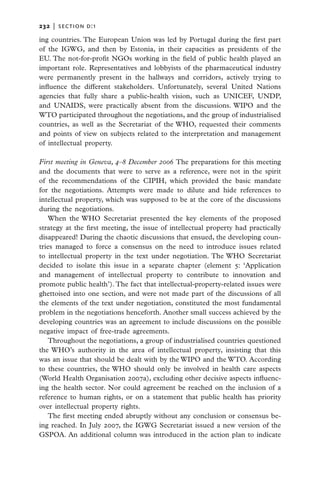 232   |  section d:1

ing countries. The European Union was led by Portugal during the first part
of the IGWG, and then by Estonia, in their capacities as presidents of the
EU. The not-for-profit NGOs working in the field of public health played an
important role. Representatives and lobbyists of the pharmaceutical industry
were permanently present in the hallways and corridors, actively trying to
influence the different stakeholders. Unfortunately, several United Nations
agencies that fully share a public-health vision, such as UNICEF, UNDP,
and UNAIDS, were practically absent from the discussions. WIPO and the
WTO participated throughout the negotiations, and the group of industrialised
countries, as well as the Secretariat of the WHO, requested their comments
and points of view on subjects related to the interpretation and management
of intellectual property.

First meeting in Geneva, 4–8 December 2006 The preparations for this meeting
and the documents that were to serve as a reference, were not in the spirit
of the recommendations of the CIPIH, which provided the basic mandate
for the negotiations. Attempts were made to dilute and hide references to
intellectual property, which was supposed to be at the core of the discussions
during the negotiations.
   When the WHO Secretariat presented the key elements of the proposed
strategy at the first meeting, the issue of intellectual property had practically
disappeared! During the chaotic discussions that ensued, the developing coun-
tries managed to force a consensus on the need to introduce issues related
to intellectual property in the text under negotiation. The WHO Secretariat
decided to isolate this issue in a separate chapter (element 5: ‘Application
and management of intellectual property to contribute to innovation and
promote public health’). The fact that intellectual-property-related issues were
ghettoised into one section, and were not made part of the discussions of all
the elements of the text under negotiation, constituted the most fundamental
problem in the negotiations henceforth. Another small success achieved by the
developing countries was an agreement to include discussions on the possible
negative impact of free-trade agreements.
   Throughout the negotiations, a group of industrialised countries questioned
the WHO’s authority in the area of intellectual property, insisting that this
was an issue that should be dealt with by the WIPO and the WTO. According
to these countries, the WHO should only be involved in health care aspects
(World Health Organisation 2007a), excluding other decisive aspects influenc-
ing the health sector. Nor could agreement be reached on the inclusion of a
reference to human rights, or on a statement that public health has priority
over intellectual property rights.
   The first meeting ended abruptly without any conclusion or consensus be-
ing reached. In July 2007, the IGWG Secretariat issued a new version of the
GSPOA. An additional column was introduced in the action plan to indicate
 