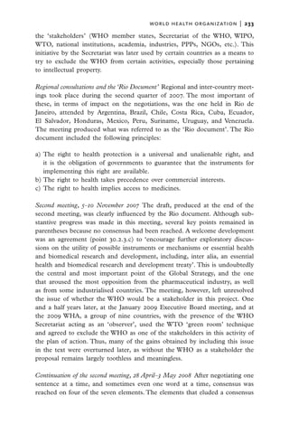 world health organization  |   233

the ‘stakeholders’ (WHO member states, Secretariat of the WHO, WIPO,
WTO, national institutions, academia, industries, PPPs, NGOs, etc.). This
initiative by the Secretariat was later used by certain countries as a means to
try to exclude the WHO from certain activities, especially those pertaining
to intellectual property.

Regional consultations and the ‘Rio Document’  Regional and inter-country meet-
ings took place during the second quarter of 2007. The most important of
these, in terms of impact on the negotiations, was the one held in Rio de
Janeiro, attended by Argentina, Brazil, Chile, Costa Rica, Cuba, Ecuador,
El Salvador, Honduras, Mexico, Peru, Suriname, Uruguay, and Venezuela.
The meeting produced what was referred to as the ‘Rio document’. The Rio
document included the following principles:

a)	The right to health protection is a universal and unalienable right, and
   it is the obligation of governments to guarantee that the instruments for
   implementing this right are available.
b)	The right to health takes precedence over commercial interests.
c)	The right to health implies access to medicines.

Second meeting, 5–10 November 2007  The draft, produced at the end of the
second meeting, was clearly influenced by the Rio document. Although sub-
stantive progress was made in this meeting, several key points remained in
parentheses because no consensus had been reached. A welcome development
was an agreement (point 30.2.3.c) to ‘encourage further exploratory discus-
sions on the utility of possible instruments or mechanisms or essential health
and biomedical research and development, including, inter alia, an essential
health and biomedical research and development treaty’. This is undoubtedly
the central and most important point of the Global Strategy, and the one
that aroused the most opposition from the pharmaceutical industry, as well
as from some industrialised countries. The meeting, however, left unresolved
the issue of whether the WHO would be a stakeholder in this project. One
and a half years later, at the January 2009 Executive Board meeting, and at
the 2009 WHA, a group of nine countries, with the presence of the WHO
Secretariat acting as an ‘observer’, used the WTO ‘green room’ technique
and agreed to exclude the WHO as one of the stakeholders in this activity of
the plan of action. Thus, many of the gains obtained by including this issue
in the text were overturned later, as without the WHO as a stakeholder the
proposal remains largely toothless and meaningless.

Continuation of the second meeting, 28 April–3 May 2008  After negotiating one
sentence at a time, and sometimes even one word at a time, consensus was
reached on four of the seven elements. The elements that eluded a consensus
 