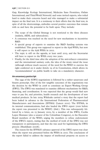 236   |  section d:1

Gap, Knowledge Ecology International, Médecins Sans Frontières, Oxfam
International, and Third World Network) and some invited experts, who toiled
hard to make their concerns heard and who managed to make a substantial
impact on the final text. It is a testimony to their efforts that the final text, in
spite of all the shortcomings, embodies several positive outcomes that remain
with us and have the potential to be built upon. They include:

•	 The scope of the Global Strategy is not restricted to the three diseases
   (malaria, AIDS, and tuberculosis).
•	 A consensus was reached on the need for new mechanisms to incentivise
   R&D.
•	 A special group of experts to examine the R&D funding systems was
   established. This group was supposed to report to the 63rd WHA, but now
   it will report to the 65th WHA in 2012.
•	 The topic is still on the agenda, at least until 2015, and the Secretariat
   will have to report to the WHA every two years.
•	 Finally, for the third time after the adoption of the anti-tobacco convention
   and the international sanitary code, the idea of the treaty raised the issue
   (although without much success) of the need for the WHO to exercise the
   right conferred on it under Article 19 of its Constitution, which allows its
   ‘recommendation’ on public health to take on a mandatory character.

An unsavoury postscript
    The saga of the IGWG negotiations is followed by a rather unsavoury and
bizarre postscript. One of the few tangible outcomes of the negotiations was
the decision by the WHO in 2008 to constitute an Expert Working Group
(EWG). The EWG was mandated to examine different mechanisms for R&D,
financing, and coordination. It was expected that the group would find new
ways to pay for, and prioritise, health research and the development of new
medical products. In late 2009, Wikileaks carried a story that the report had
been leaked in advance to the International Federation of Pharmaceutical
Manufacturers and Associations (IFPMA) (Lancet 2010). The IFPMA, in
its internal communications, had also lauded the EWG report (even before
the report was presented to the WHO!) (ibid.). This was subsequently fol-
lowed by a letter, on 15 January 2010, by a member of the EWG, Cecilia
Lopez Montano (also a senator of the Colombian Congress), to the Executive
Board members of the WHO, urging the members to refuse endorsement
of the EWG’s report, stating that the method of work of the EWG was not
transparent or participatory, and that she was used for legitimising the EWG
process (Shashikant 2010b).
    The reason for the IFPMA’s advance approval of the EWG report was clear
when the report was presented before the WHA in 2010. The conclusions of
the report failed to address the impact of intellectual property on access to
 