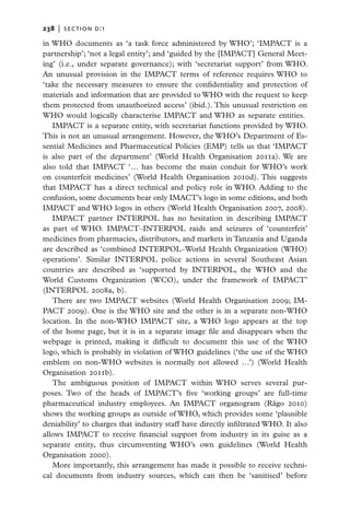 238   |  section d:1

in WHO documents as ‘a task force administered by WHO’; ‘IMPACT is a
partnership’; ‘not a legal entity’; and ‘guided by the [IMPACT] General Meet-
ing’ (i.e., under separate governance); with ‘secretariat support’ from WHO.
An unusual provision in the IMPACT terms of reference requires WHO to
‘take the necessary measures to ensure the confidentiality and protection of
materials and information that are provided to WHO with the request to keep
them protected from unauthorized access’ (ibid.). This unusual restriction on
WHO would logically characterise IMPACT and WHO as separate entities.
   IMPACT is a separate entity, with secretariat functions provided by WHO.
This is not an unusual arrangement. However, the WHO’s Department of Es-
sential Medicines and Pharmaceutical Policies (EMP) tells us that ‘IMPACT
is also part of the department’ (World Health Organisation 2011a). We are
also told that IMPACT ‘… has become the main conduit for WHO’s work
on counterfeit medicines’ (World Health Organisation 2010d). This suggests
that IMPACT has a direct technical and policy role in WHO. Adding to the
confusion, some documents bear only IMACT’s logo in some editions, and both
IMPACT and WHO logos in others (World Health Organisation 2007, 2008).
   IMPACT partner INTERPOL has no hesitation in describing IMPACT
as part of WHO. IMPACT–INTERPOL raids and seizures of ‘counterfeit’
medicines from pharmacies, distributors, and markets in Tanzania and Uganda
are described as ‘combined INTERPOL–World Health Organization (WHO)
operations’. Similar INTERPOL police actions in several Southeast Asian
countries are described as ‘supported by INTERPOL, the  WHO  and the
World Customs Organization (WCO), under the framework of IMPACT’
(INTERPOL 2008a, b).
   There are two IMPACT websites (World Health Organisation 2009; IM-
PACT 2009). One is the WHO site and the other is in a separate non-WHO
location. In the non-WHO IMPACT site, a WHO logo appears at the top
of the home page, but it is in a separate image file and disappears when the
webpage is printed, making it difficult to document this use of the WHO
logo, which is probably in violation of WHO guidelines (‘the use of the WHO
emblem on non-WHO websites is normally not allowed …’) (World Health
Organisation 2011b).
   The ambiguous position of IMPACT within WHO serves several pur-
poses. Two of the heads of IMPACT’s five ‘working groups’ are full-time
pharmaceutical industry employees. An IMPACT organogram (Rägo 2010)
shows the working groups as outside of WHO, which provides some ‘plausible
deniability’ to charges that industry staff have directly infiltrated WHO. It also
allows IMPACT to receive financial support from industry in its guise as a
separate entity, thus circumventing WHO’s own guidelines (World Health
Organisation 2000).
   More importantly, this arrangement has made it possible to receive techni-
cal documents from industry sources, which can then be ‘sanitised’ before
 