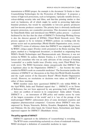 world health organization  |   239

transmission to WHO proper. An example is the document ‘A Guide to Anti-
Counterfeiting Technologies for the Protection of Medicines’. It proposes a
variety of high-tech protections, such as holograms, ‘optically variable devices’,
colour-shifting security inks and films, and fine-line printing similar to that
used on banknotes, all of which might be useful in protecting high-value
branded products, but would be unavailable to low-cost generic producers
and low-income producer countries. The priority here is obviously intellectual
property protection, not counterfeit prevention. This document was prepared
by GlaxoSmith Kline and introduced into WHO’s policy process – a process
facilitated by the fact that the chair of IMPACT’s Technology Working Group
is also the director general of IFPMA (Third World Network 2010). This
process appears to be in violation of WHO’s policies on working with the
private sector and on partnerships (World Health Organisation 2000, 2010e).
   IMPACT’s terms of reference claim that IMPACT was originally ‘proposed
by WHO’, citing a paper (Forzley 2006) presented at the Rome meeting. This
paper, marked as a ‘background document’, is identified as originating from
WHO’s Health Technologies and Pharmaceuticals unit. However, it was not
written by WHO. Its author, Michele Forzley, is a US intellectual property
lawyer and consultant who was an early advocate of the concept of framing
‘counterfeit’ as a public health issue (Forzley 2003, 2006; Third World Net-
work 2010). The WHO Secretariat claims unequivocally that IMPACT has
a legitimate place in the Organisation: IMPACT ‘… has become the main
conduit for WHO’s work on counterfeit medicines’. The Secretariat justifies the
existence of IMPACT on ‘discussions at the Sixty-first World Health Assembly
and the 124th session of the Executive Board’ (World Health Organisation
2010d). However, no resolutions or decisions were taken on IMPACT at
either of these meetings.
   WHO member states have questioned IMPACT’s role within WHO. At
the 63rd WHA, India and Thailand argued that ‘… IMPACT, or its Terms
of Reference, has not been approved by any governing body of WHO and
… there are conflicts of interest in its composition’. India added: ‘Clearly,
IMPACT is … an instrument of IPR policy and market access by some
of the largest economies of the world’ and it is ‘one of the prongs of the
multi-pronged TRIPS+ enforcement drive of some developed countries and
originator pharmaceutical companies’. Concerns about IMPACT were also
expressed by Kenya, Venezuela, Bolivia, Ecuador, Bangladesh, Egypt, Iran,
and Pakistan. On the other hand, the United States, Switzerland, and Spain
expressed support for IMPACT (Shashikant 2010a).

The policy agenda of IMPACT
 IMPACT’s approach to the definition of ‘counterfeiting’ is revealing.
 The WTO treats counterfeiting exclusively as a form of trademark violation.
WHO developed a definition of counterfeit medicine in 1992:
 