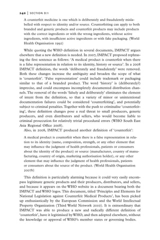 240   |  section d:1

   A counterfeit medicine is one which is deliberately and fraudulently misla-
   belled with respect to identity and/or source. Counterfeiting can apply to both
   branded and generic products and counterfeit products may include products
   with the correct ingredients or with the wrong ingredients, without active
   ingredients, with insufficient active ingredients or with fake packaging. (World
   Health Organisation 1992)

   While quoting the WHO definition in several documents, IMPACT argues
elsewhere that a new definition is needed. In 2007, IMPACT proposed rephras-
ing the first sentence as follows: ‘A medical product is counterfeit when there
is a false representation in relation to its identity, history or source’. In a 2008
IMPACT definition, the words ‘deliberately and fraudulently’ were removed.
Both these changes increase the ambiguity and broaden the scope of what
is ‘counterfeit’. ‘False representation’ could include trademark or packaging
similar to that of a branded product. The word ‘history’ is (deliberately?)
imprecise, and could encompass incompletely documented distribution chan-
nels. The removal of the words ‘falsely and deliberately’ eliminates the element
of intent from the definition, so that a variety of minor or unintentional
documentation failures could be considered ‘counterfeiting’, and potentially
subject to criminal penalties. Together with the push to criminalise ‘counterfeit-
ing’, these definition changes pose a real threat to small producers, generic
producers, and even distributors and sellers, who would become liable to
criminal prosecution for relatively trivial procedural errors (WHO South East
Asia Regional Office 2008).
   Also, in 2008, IMPACT produced another definition of ‘counterfeit’:

   A medical product is counterfeit when there is a false representation in rela-
   tion to its identity (name, composition, strength, or any other element that
   may influence the judgment of health professionals, patients or consumers
   about the identity of the product) or source (manufacturer, country of manu-
   facturing, country of origin, marketing authorisation holder), or any other
   element that may influence the judgment of health professionals, patients
   or consumers about the source of the product. (World Health Organisation
   2007b)

   This definition is particularly alarming because it could very easily encom-
pass legitimate generic products and their producers, distributors, and sellers,
and because it appears on the WHO website in a document bearing both the
IMPACT and WHO logos. This document, titled ‘Principles and Elements for
National Legislation against Counterfeit Medical Products’, has been picked
up enthusiastically by the European Commission and the World Intellectual
Property Organization (Third World Network 2010). It is extraordinary that
IMPACT was able to produce a new and radically different definition of
‘counterfeit’, have it legitimised by WHO, and then adopted elsewhere, without
the knowledge or approval of WHO’s member states or governing bodies.
 