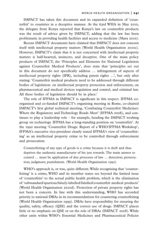 world health organization  |   241

   IMPACT has taken this document and its expanded definition of ‘coun-
terfeit’ to countries in a deceptive manner. At the 63rd WHA in May 2010,
the delegate from Kenya reported that Kenya’s law on counterfeit products
was the result of advice given by IMPACT, adding that the law has been
problematic in providing health facilities and access to medicine (Mara 2010).
   Recent IMPACT documents have claimed that IMPACT does not concern
itself with intellectual property matters (World Health Organisation 2010c).
However, IMPACT’s claim that it is not concerned with intellectual property
matters is half-hearted, insincere, and deceptive. One of the main policy
products of IMPACT, the ‘Principles and Elements for National Legislation
against Counterfeit Medical Products’, does state that ‘principles set out
in this document do not specifically address … infringement of aspects of
intellectual property rights (IPR), including patent rights …’, but only after
stating: ‘Counterfeit medical products need to be addressed through different
bodies of legislation: on intellectual property protection and enforcement, on
pharmaceutical and medical devices regulation and control, and criminal law.
All these bodies of legislation should be in place.’
   The role of IFPMA in IMPACT is significant in this respect. IFPMA co-
organised and co-funded IMPACT’s organising meeting in Rome, co-chaired
IMPACT’s first global technical meeting, ‘Combating Counterfeit Medicines:
Where the Regulatory and Technology Roads Meet’ (IFPMA 2008), and con-
tinues to play a leadership role – for example, heading the IMPACT working
group on technology. IFPMA has a long-standing position on ‘counterfeit’. At
the 1992 meeting ‘Counterfeit Drugs: Report of a WHO/IFPMA Workshop’,
IFPMA’s executive vice-president clearly stated IFPMA’s view of ‘counterfeit-
ing’ as an intellectual property crime to be controlled through enforcement
and prosecution:

  Counterfeiting of any type of goods is a crime because it is theft and thus
  deprives the authentic manufacturer of his just rewards. The main answer to
  control … must be application of due processes of law … detection; prosecu-
  tion; judgment; punishment. (World Health Organisation 1992)

    WHO’s approach is, or was, quite different. While recognising that ‘counter-
feiting’ is a crime, WHO and its member states see beyond the limited issue
of ‘counterfeits’ to the actual public health problem, which is the elimination
of ‘substandard/spurious/falsely-labelled/falsified/counterfeit medical products’
(World Health Organisation 2010d). Protection of private property rights has
not been a concern. In line with this understanding, WHO has accorded
priority to national DRAs in its recommendations for countering counterfeiting
(World Health Organisation 1999). DRAs have responsibility for ensuring the
quality, safety, efficacy (QSE) and the correct use of drugs. IMPACT places
little or no emphasis on QSE or on the role of DRAs (IMPACT 2008). While
other units within WHO’s Essential Medicines and Pharmaceutical Policies
 