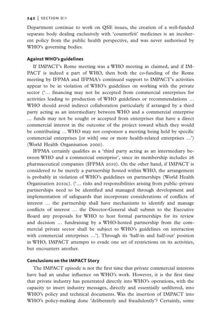 242   |  section d:1

Department continue to work on QSE issues, the creation of a well-funded
separate body dealing exclusively with ‘counterfeit’ medicines is an incoher-
ent policy from the public health perspective, and was never authorised by
WHO’s governing bodies.

Against WHO’s guidelines
   If IMPACT’s Rome meeting was a WHO meeting as claimed, and if IM-
PACT is indeed a part of WHO, then both the co-funding of the Rome
meeting by IFPMA and IFPMA’s continued support to IMPACT’s activities
appear to be in violation of WHO’s guidelines on working with the private
sector (‘… financing may not be accepted from commercial enterprises for
activities leading to production of WHO guidelines or recommendations …
WHO should avoid indirect collaboration particularly if arranged by a third
party acting as an intermediary between WHO and a commercial enterprise
… funds may not be sought or accepted from enterprises that have a direct
commercial interest in the outcome of the project toward which they would
be contributing … WHO may not cosponsor a meeting being held by specific
commercial enterprises [or with] one or more health-related enterprises …’)
(World Health Organisation 2000).
   IFPMA certainly qualifies as a ‘third party acting as an intermediary be-
tween WHO and a commercial enterprise’, since its membership includes 26
pharmaceutical companies (IFPMA 2010). On the other hand, if IMPACT is
considered to be merely a partnership hosted within WHO, the arrangement
is probably in violation of WHO’s guidelines on partnerships (World Health
Organisation 2010c). (‘… risks and responsibilities arising from public–private
partnerships need to be identified and managed through development and
implementation of safeguards that incorporate considerations of conflicts of
interest … the partnership shall have mechanisms to identify and manage
conflicts of interest … the Director-General shall submit to the Executive
Board any proposals for WHO to host formal partnerships for its review
and decision … fundraising by a WHO-hosted partnership from the com-
mercial private sector shall be subject to WHO’s guidelines on interaction
with commercial enterprises …’). Through its ‘half-in and half-out’ position
in WHO, IMPACT attempts to evade one set of restrictions on its activities,
but encounters another.

Conclusions on the IMPACT Story
   The IMPACT episode is not the first time that private commercial interests
have had an undue influence on WHO’s work. However, it is the first time
that private industry has penetrated directly into WHO’s operations, with the
capacity to insert industry messages, directly and essentially unfiltered, into
WHO’s policy and technical documents. Was the insertion of IMPACT into
WHO’s policy-making done ‘deliberately and fraudulently’? Certainly, some
 