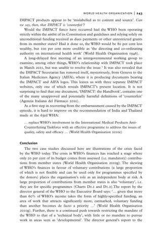 world health organization  |   243

IMPACT products appear to be ‘mislabelled as to content and source’. Can
we say, then, that IMPACT is ‘counterfeit’?
   Would the IMPACT fiasco have occurred had the WHO been operating
strictly within the ambit of its Constitution and guidelines and relying solely on
unconditional funding received as dues payments or other unrestricted grants
from its member states? Had it done so, the WHO would be 80 per cent less
wealthy, but 100 per cent more credible as ‘the directing and co-ordinating
authority on international health work’ (World Health Organisation 1946).
   A long-delayed first meeting of an intergovernmental working group to
examine, among other things, WHO’s relationship with IMPACT took place
in March 2011, but was unable to resolve the issue.3 It was also revealed that
the IMPACT Secretariat has removed itself, mysteriously, from Geneva to the
Italian Medicines Agency (AIFA), where it is producing documents bearing
the IMPACT and AIFA logos. This leaves us with three separate IMPACT
websites, only one of which reveals IMPACT’s present location. It is not
surprising to find that one document, ‘IMPACT: the Handbook’, contains one
of the many unapproved and potentially harmful definitions of ‘counterfeit’
(Agenzia Italiana del Fármaco 2011).
   As a first step in recovering from the embarrassment caused by the IMPACT
episode, it is hard to improve on the recommendation of India and Thailand
made at the 63rd WHA:

  … replace WHO’s involvement in the International Medical Products Anti-
  Counterfeiting Taskforce with an effective programme to address the issues of
  quality, safety and efficacy … (World Health Organisation 2010e)


Conclusion
   The two case studies discussed here are illustrations of the crisis faced
by the WHO today. The crisis in WHO’s finances has reached a stage where
only 20 per cent of its budget comes from assessed (i.e. mandatory) contribu-
tions from member states (World Health Organisation 2010g). The skewing
of WHO’s finances in favour of voluntary contributions (a large proportion
of which is not flexible and can be used only for programmes specified by
the donors) places the organisation’s role as an independent body at risk. A
large proportion of contributions from member states is also ‘voluntary’, i.e.
they are for specific programmes (Charts D1.1 and D1.2).The report by the
director general of the WHO to the Executive Board says: ‘… given that more
than 60% of WHO’s income takes the form of highly-specified funding, an
area of work that attracts significantly more, earmarked, voluntary funding
than another becomes de facto a priority …’ (World Health Organisation
2010g). Further, there is a continued push towards restricting the mandate of
the WHO to that of a ‘technical body’, with little or no mandate to pursue
work in areas seen as ‘developmental’. The director general’s report to the
 