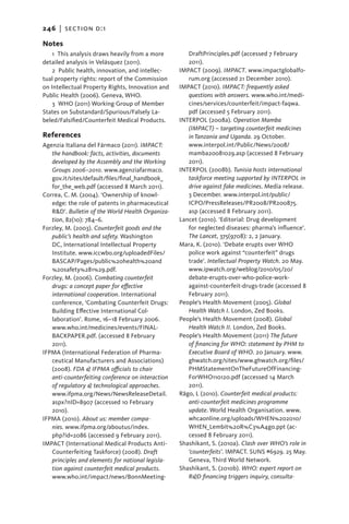246   |  section d:1

Notes
    1 This analysis draws heavily from a more         DraftPrinciples.pdf (accessed 7 February
detailed analysis in Velásquez (2011).                2011).
    2  Public health, innovation, and intellec-    IMPACT (2009). IMPACT. www.impactglobalfo-
tual property rights: report of the Commission        rum.org (accessed 21 December 2010).
on Intellectual Property Rights, Innovation and    IMPACT (2010). IMPACT: frequently asked
Public Health (2006). Geneva, WHO.                    questions with answers. www.who.int/medi-
    3  WHO (2011) Working Group of Member             cines/services/counterfeit/impact-faqwa.
States on Substandard/Spurious/Falsely La-            pdf (accessed 5 February 2011).
beled/Falsified/Counterfeit Medical Products.      INTERPOL (2008a). Operation Mamba
                                                      (IMPACT) – targeting counterfeit medicines
References                                            in Tanzania and Uganda. 29 October.
Agenzia Italiana del Fármaco (2011). IMPACT:          www.interpol.int/Public/News/2008/
   the handbook: facts, activities, documents         mamba20081029.asp (accessed 8 February
   developed by the Assembly and the Working          2011).
   Groups 2006–2010. www.agenziafarmaco.           INTERPOL (2008b). Tunisia hosts international
   gov.it/sites/default/files/final_handbook_         taskforce meeting supported by INTERPOL in
   for_the_web.pdf (accessed 8 March 2011).           drive against fake medicines. Media release.
Correa, C. M. (2004). ‘Ownership of knowl-            3 December. www.interpol.int/public/
   edge: the role of patents in pharmaceutical        ICPO/PressReleases/PR2008/PR200875.
   R&D’. Bulletin of the World Health Organiza-       asp (accessed 8 February 2011).
   tion, 82(10): 784–6.                            Lancet (2010). ‘Editorial: Drug development
Forzley, M. (2003). Counterfeit goods and the         for neglected diseases: pharma’s influence’.
   public’s health and safety. Washington             The Lancet, 375(9708): 2, 2 January.
   DC, International Intellectual Property         Mara, K. (2010). ‘Debate erupts over WHO
   Institute. www.iccwbo.org/uploadedFiles/           police work against “counterfeit” drugs
   BASCAP/Pages/public%20health%20and                 trade’. Intellectual Property Watch. 20 May.
   %20safety%281%29.pdf.                              www.ipwatch.org/weblog/2010/05/20/
Forzley, M. (2006). Combating counterfeit             debate-erupts-over-who-police-work-
   drugs: a concept paper for effective               against-counterfeit-drugs-trade (accessed 8
   international cooperation. International           February 2011).
   conference, ‘Combating Counterfeit Drugs:       People’s Health Movement (2005). Global
   Building Effective International Col­              Health Watch I. London, Zed Books.
   laboration’. Rome, 16–18 February 2006.         People’s Health Movement (2008). Global
   www.who.int/medicines/events/FINAL-                Health Watch II. London, Zed Books.
   BACKPAPER.pdf. (accessed 8 February             People’s Health Movement (2011) The future
   2011).                                             of financing for WHO: statement by PHM to
IFPMA (International Federation of Pharma-            Executive Board of WHO. 20 January. www.
   ceutical Manufacturers and Associations)           ghwatch.org/sites/www.ghwatch.org/files/
   (2008). FDA & IFPMA officials to chair             PHMStatementOnTheFutureOfFinancing-
   anti-counterfeiting conference on interaction      ForWHO110120.pdf (accessed 14 March
   of regulatory & technological approaches.          2011).
   www.ifpma.org/News/NewsReleaseDetail.           Rägo, L (2010). Counterfeit medical products:
   aspx?nID=8907 (accessed 10 February                anti-counterfeit medicines programme
   2010).                                             update. World Health Organisation. www.
IFPMA (2010). About us: member compa-                 whcaonline.org/uploads/WHEN%202010/
   nies. www.ifpma.org/aboutus/index.                 WHEN_Lembit%20R%C3%A4go.ppt (ac-
   php?id=2086 (accessed 9 February 2011).            cessed 8 February 2011).
IMPACT (International Medical Products Anti-       Shashikant, S. (2010a). Clash over WHO’s role in
   Counterfeiting Taskforce) (2008). Draft            ‘counterfeits’. IMPACT. SUNS #6929. 25 May.
   principles and elements for national legisla-      Geneva, Third World Network.
   tion against counterfeit medical products.      Shashikant, S. (2010b). WHO: expert report on
   www.who.int/impact/news/BonnMeeting-               R&D financing triggers inquiry, consulta-
 