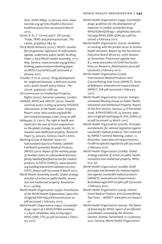world health organization  |   247
   tions. SUNS #6847. 22 January 2010. www.         World Health Organisation (1999). Counterfeit
   twnside.org.sg/title2/health.info/2010/            drugs: guidelines for the development of
   health20100102.htm (accessed 8 March               measures to combat counterfeit drugs.
   2011).                                             WHO/EDM/QSM/99.1. whqlibdoc.who.int/
Smith, R. D., C. Correa and C. Oh (2009).             hq/1999/WHO_EDM_QSM_99.1.pdf (ac-
   ‘Trade, TRIPS and pharmaceuticals’. The            cessed 4 February 2011).
   Lancet, 373(9664): 684–91.                       World Health Organisation (2000). Guidelines
Third World Network (2010 ). WHO’s ‘counter-          on working with the private sector to achieve
   feit’ programme: legitimises IP enforcement        health outcomes. Report by the Secretariat.
   agenda, undermines public health. Briefing         Executive Board EB107/20, 107th Session,
   Paper 2. 63rd World Health Assembly, 17–21         30 November. Provisional agenda item
   May. Geneva. www.twnside.org.sg/title2/            8.3. www.searo.who.int/LinkFiles/Guide-
   briefing_papers/nontwn/Briefing.paper.             lines_on_Resource_Mobilization_ee20.pdf
   on.WHO.Counterfeits.pdf (accessed 31               (accessed 3 February 2011).
   January 2011).                                   World Health Organisation (2006).
Trouiller, P. et al. (2002). ‘Drug development        International Medical Products Anti-
   for neglected diseases: a deficient market         Counterfeiting Task Force (IMPACT). Terms
   and a public-health policy failure’. The           of Reference. www.who.int/impact/about/
   Lancet, 359(9324): 2188–94.                        IMPACT_ToR.pdf (accessed 2 February
UK Commission on Intellectual Property                2011).
   Rights (2002). Executive summary. London.        World Health Organisation (2007a). Intergov-
UNAIDS, WHO and UNICEF (2010). Towards                ernmental Working Group on Public Health,
   universal access: scaling up priority HIV/AIDS     Innovation and Intellectual Property. Report
   interventions in the health sector. Progress       of the first session. Geneva, 4–8 December
   Report 2009. data.unaids.org/pub/Re-               2006. A/PHI/IGWG/1/6, 25 January. apps.
   port/2009/20090930_tuapr_2009_en.pdf.              who.int/gb/phi/pdf/igwg1/A_PHI_IGWG1_6-
Velásquez, G. (2011). The right to health and         en.pdf (accessed 14 March 2011).
   medicines: the case of recent negotiations       World Health Organisation (2007b). Principles
   on the global strategy on public health, in-       and elements for national legislation against
   novation and intellectual property. Research       counterfeit medical products. Text endorsed
   Paper 35. January. Geneva, South Centre.           by IMPACT General Meeting, Lisbon, 12
Working Group of Member States on                     December. www.who.int/impact/events/
   Substandard/Spurious/Falsely Labeled/              FinalPrinciplesforLegislation.pdf (accessed
   Falsified/Counterfeit Medical Products             7 February 2011).
   (WHO) (2011). Report of the working group        World Health Organisation (2008a). Global
   of member states on substandard/spurious/          strategy and plan of action on public health,
   falsely labelled/falsified/counterfeit medical     innovation and intellectual property. WHA,
   products. A/SSFFC/IGWG/5. www.ipwatch.             61.21 (7).
   org/weblog/wpcontent/uploads/2011/03/            World Health Organisation (2008b). Draft
   SSFFC_Report.pdf (accessed 8 March 2011).          principles and elements for national legisla-
World Health Assembly (2008). Global strategy         tion against counterfeit medical products
   and plan of action on public health, innova-       (IMPACT). www.who.int/impact/news/
   tion and intellectual-property. Resolution         BonnMeetingDraftPrinciples.pdf (accessed
   61.21. 24 May.                                     7 February 2011).
World Health Organisation (1946). Constitution      World Health Organisation (2009). Interna-
   of the World Health Organization. apps.who.        tional Medical Products Anti-Counterfeiting
   int/gb/bd/PDF/bd47/EN/constitution-en.             Task Force – IMPACT. www.who.int/impact/
   pdf (accessed 2 February 2011).                    en.
World Health Organisation (1992). Counterfeit       World Health Organisation (2010a). The future
   drugs: report of a WHO/IFPMA workshop.             of financing for WHO: report of an informal
   1–3 April. whqlibdoc.who.int/hq/1992/              consultation convened by the Director-
   WHO_DMP_CFD_92.pdf (accessed 2 Febru-              General, Geneva, Switzerland, 12–13 January
   ary 2011).                                         2010. Geneva, World Health Organisation.
 