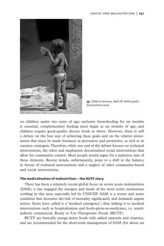 unicef and malnutrition  |   251




                                           39 Child in Senossa, Mali (© Attila Jandi |
                                           Dreamstime.com)




on children under two years of age; exclusive breastfeeding for six months
is essential; complementary feeding must begin at six months of age; and
children require good-quality diverse foods to thrive. However, there is still
a debate on the best way of achieving these goals and on the relative invest-
ments that must be made foremost in preventive and promotive, as well as in
curative, strategies. Therefore, while one end of the debate focuses on technical
interventions, the other end emphasises decentralised social interventions that
allow for community control. Most people would argue for a judicious mix of
these elements. Recent trends, unfortunately, point to a shift in the balance
in favour of technical interventions and a neglect of other community-based
and social interventions.

The medicalisation of malnutrition – the RUTF story
   There has been a relatively recent global focus on severe acute malnutrition
(SAM); it has engaged the energies and funds of the most active institutions
working in this area, especially led by UNICEF. SAM is a severe and acute
condition that increases the risk of mortality significantly and demands urgent
action. Some have called it a ‘medical emergency’, thus linking it to medical
interventions such as hospitalisation and foods-given-as-medicines, i.e. stand-
ardised, commercial, Ready to Use Therapeutic Foods (RUTF).
   RUTF are basically energy-dense foods with added minerals and vitamins,
and are recommended for the short-term management of SAM (for about six
 