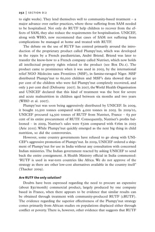 252   |  section d:2

to eight weeks). They lend themselves well to community-based treatment – a
major advance over earlier practices, where those suffering from SAM needed
to be hospitalised. Not only do RUTF help children to recover from the ef-
fects of SAM, they also reduce the requirements for hospitalisation. UNICEF,
along with WHO, now recommend that cases of SAM not suffering from
complications be managed at home and treated with RUTF.
   The debate on the use of RUTF has centred primarily around the intro-
duction of the proprietary product called Plumpy’nut, which was developed
in the 1990s by a French paediatrician, André Briend. Briend was later to
transfer the know-how to a French company called Nutriset, which now holds
all intellectual property rights related to the product (see Box D2.1). The
product came to prominence when it was used in 2005, by the international
relief NGO Médecins sans Frontières (MSF), in famine-ravaged Niger. MSF
distributed Plumpy’nut to 60,000 children and MSF’s data showed that 90
per cent of the children who were fed Plumpy’nut completely recovered, and
only 3 per cent died (Defourny 2007). In 2007, the World Health Organisation
and UNICEF declared that this kind of treatment was the best for severe
and acute malnutrition in children aged between six months and two years
(WHO et al. 2007).
   Plumpy’nut was soon being aggressively distributed by UNICEF. In 2009,
it bought 10,500 tonnes compared with 4,000 tonnes in 2005. In 2009/10,
UNICEF procured 14,500 tonnes of RUTF from Nutriset, France – 63 per
cent of its entire procurement of RUTF. Consequently, Nutriset’s profits bal-
looned – in 2009, Nutriset’s sales were €52m compared with €16m in 2005
(Arie 2010). While Plumpy’nut quickly emerged as the next big thing in child
nutrition, so did the controversies.
   However, some country governments have refused to go along with UNI-
CEF’s aggressive promotion of Plumpy’nut. In 2009, UNICEF ordered a ship-
ment of Plumpy’nut for use in India without any consultation with concerned
Indian ministries. The Indian government reacted by asking UNICEF to send
back the entire consignment. A Health Ministry official in India commented:
‘RUTF is used in war-torn countries like Africa. We do not approve of the
strategy as there are other low-cost alternatives available in the country itself ’
(Thacker 2009).

Are RUTF the only solution?
   Doubts have been expressed regarding the need to procure an expensive
(about $30/month) commercial product, largely produced by one company
based in France, when there appears to be evidence that similar results can
be obtained through treatment with community-produced RUTF (cRUTF).
The evidence regarding the superior effectiveness of the Plumpy’nut strategy
comes primarily from African studies on populations displaced either through
conflict or poverty. There is, however, other evidence that suggests that RUTF
 