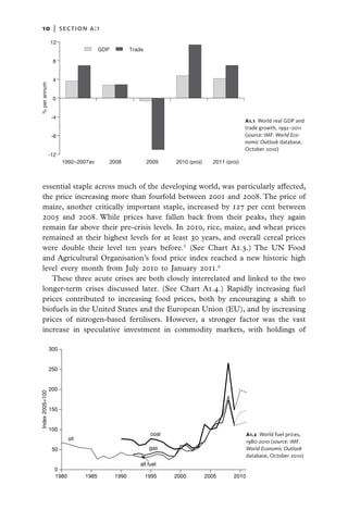 10   |  section a:1
                  12
                                        GDP          Trade

                   8


                   4
% per annum




                   0


                   -4
                                                                                                   A1.1  World real GDP and
                                                                                                   trade growth, 1992–2011
                   -8                                                                              (source: IMF. World Eco-
                                                                                                   nomic Outlook database,
                                                                                                   October 2010)
                  -12
                        1992–2007av       2008               2009    2010 (proj)     2011 (proj)



    essential staple across much of the developing world, was particularly affected,
    the price increasing more than fourfold between 2001 and 2008. The price of
    maize, another critically important staple, increased by 127 per cent between
    2005 and 2008. While prices have fallen back from their peaks, they again
    remain far above their pre-crisis levels. In 2010, rice, maize, and wheat prices
    remained at their highest levels for at least 30 years, and overall cereal prices
    were double their level ten years before.5 (See Chart A1.3.) The UN Food
    and Agricultural Organisation’s food price index reached a new historic high
    level every month from July 2010 to January 2011.6
       These three acute crises are both closely interrelated and linked to the two
    longer-term crises discussed later. (See Chart A1.4.) Rapidly increasing fuel
    prices contributed to increasing food prices, both by encouraging a shift to
    biofuels in the United States and the European Union (EU), and by increasing
    prices of nitrogen-based fertilisers. However, a stronger factor was the vast
    increase in speculative investment in commodity markets, with holdings of

                  300


                  250


                  200
 Index 2005=100




                  150


                  100
                                                              coal                                  A1.2  World fuel prices,
                           oil
                                                                                                    1980-2010 (source: IMF.
                   50                                         gas                                   World Economic Outlook
                                                                                                    database, October 2010)
                                                        all fuel
                    0
                    1980         1985         1990           1995    2000          2005      2010
 