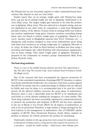 unicef and malnutrition  |   253

like Plumpy’nut are not necessarily superior to other community-based inter-
ventions that depend on and use local foods.
    Studies report that, on an average, weight gains with Plumpy’nut range
from 3.5g per kg of existing weight per day to 8g/kg/day (Gaboulaud et al.
2007; Diop 2004). The largest weight gain reported so far with this product
was 15.6g/kg/day (Diop 2003). This was achieved in a hospital setting, and was
not duplicated in any other study. In comparison, a study from Bangladesh
provides evidence of the efficacy of home foods in treating SAM even without
any nutrient supplements being given. Intensive nutrition counselling during
home visits was found to achieve weight gains of 9.9g/kg/day (Ahmed et al.
2002). Another study in Bangladesh reported that ‘F100’ (Formula 100 – a
therapeutic milk product designed to treat severe malnutrition) given along
with home food resulted in an average weight gain of 7.7g/kg/day (Hossain et
al. 2009). In India, the Child in Need Institute in Kolkata has been using a
rice/wheat and legume mix called Nutrimix with micronutrient supplementa-
tion in home settings. They report weight gains of 9g/kg/day. Nutrimix is
prepared in the community by women’s groups (International Baby Food
Action Network 2009).

The food–drug confusion

  There is a race to the middle between pharma and food. The opportunity is
  big. The risk is big. The reward is big.  (Luis Cantrell, head of business, Nestlé
  SA [Bagla 2010])

   One of the concerns that have accompanied the vigorous promotion of
RUTF is that centralised manufacture of packaged RUTF threatens to replace
local foods (and thereby livelihoods). As a response, it has been counter-argued
that RUTF are meant only for a small percentage of children who are affected
by SAM, and even for them, it is recommended that it be used for a brief
period, till the affected children overcome the acute phase of malnutrition.
However, there is now a discernible push for RUTF to be distributed and
used freely as a food, thereby enabling the emergence of a mass market. This
‘food–drug confusion’ has been successfully exploited by commercial interests
to promote the production and adoption of RUTF and has been expanded
to the use of Ready to Use Foods (RUF) for all degrees of malnutrition, as
well as for its prevention! Therefore, a huge market is being envisaged by the
food industry in the management of malnutrition. One of UNICEF’s global
suppliers of RUTF, Diva Nutritional Products, South Africa, markets its
product as Imunut. Its website promotes the product by declaiming:

  Traditionally children in this age group have been treated for malnutrition
  in therapeutic feeding centres, a long process that requires the presence of
  a care-giver – usually the child’s mother – which leaves other siblings unat-
 