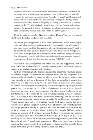 254   |  section d:2

  tended at home and the fields untilled. Ideally the child should be treated in
  their own home environment, but access to clean drinking water – which is
  required for any water-based nutritional formula – is hugely problematic, and
  because of unsophisticated home environments, storage and feeding of the
  formula is difficult to monitor. Simplicity is the key to the solution – an easy
  to dispense RUTF which is both palatable and effective. Supply and mainte-
  nance of the product is simple – it requires no refrigeration, the product has
  been hermetically packaged and has a shelf life of two years.1

   While introducing another Nutriset product, Plumpy’Doz, to very young
children in Somalia, UNICEF has asserted:

  The brown paste supplement is made from vegetable fat, peanut butter, sugar,
  milk, and other nutrients, and is designed to taste good to kids. Critically, it
  also has a longer shelf life than previous diet supplements and doesn’t need to
  be mixed with water (just like Plumpy’Nut). Three teaspoons of Plumpy’Doz
  three times a day provides each young child with additional energy, including
  fats, high-quality protein and all the essential minerals and vitamins required
  to ensure growth and a healthy immune system. (UNICEF 2008)

   The World Food Programme and MSF also use this supplement, not to
treat SAM, but unfortunately to provide supplementary nutrition to prevent
severe acute malnutrition from developing.
   Such an approach, clearly, does not address the underlying structural causes
of chronic hunger. Malnutrition has complex roots and any long-term, sus-
tainable solution absolutely needs to address these. In the past, malnutrition
was wrongly viewed as a function of shortfalls in agricultural production.
However, over the years, it has become clear that, in many situations, access
to food in sufficient quantity and quality is not related primarily to agricultural
production, but to poverty, i.e. a lack of economic access to food. Equally
important as causes are a) the promotion of trade in staple foods over its use
for domestic food security, b) the role of futures trading in food commodi-
ties, i.e. dealing in food for profit, c) political instability, and d) the lack of
political resolve on the part of states to tackle the problems of malnutrition.
These causes have led to a spiralling rise in food prices across the globe
(discussed at greater length in Chapter C1). Therefore, the overriding prior-
ity for programmes aiming to prevent and treat moderate malnutrition has
to be to ensure access to the already existing food supply. Without such a
focus, no amount of dependency-creating feeding programmes can prevent
the disastrous slide into malnutrition. While UNICEF’s focus on RUTF is
relatively recent, one of its oldest programmes on supplementary nutrition has
been the Vitamin A prophylaxis programme. This programme has now been
criticised for being premised on inadequate evidence and for actually doing
more harm than good in many situations (see Box D2.3).
 