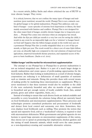 unicef and malnutrition  |   255

   In a recent article, Jeffrey Sachs and others criticised the use of RUTF to
treat chronic hunger. They wrote:

  It is critical, however, that we not confuse the many types of hunger and mal-
  nutrition (poor nutrition) around the world. Plumpy’Nut is not a miracle cure
  for global hunger or for global malnutrition. Plumpy’Nut addresses only one
  kind of hunger – acute episodes of extreme food deprivation or illness, the kind
  mainly associated with famines and conflicts. Plumpy’Nut is not designed for
  the other major kind of hunger, notably chronic hunger due to long-term poor
  diets. … Plumpy’Nut comes into relevance when an emergency has struck.
  And while the $30 per child per month is a very low cost for saving the child, it
  would in any event be an impossibly high cost for a ‘solution’ to hunger based
  on food aid! Suppose that the billion hungry people in the world were put on
  a permanent Plumpy’Nut diet (a totally misguided idea) at a cost of $30 per
  month, or $360 per year. The result would be a direct cost of some $360 billion
  per year, an absurdly high cost compared to the real solutions of improved local
  agriculture, improved household dietary practices, and expanded access of the
  poor to basic healthcare. (Sachs et al. 2010)


‘Hidden hunger’ and the market for micronutrient supplementation
   The attempt to use Plumpy’nut or Plumpy’doz to prevent malnutrition is
not an isolated misguided case. Rather it is part of a much larger design to
mystify malnutrition and create spaces of profit-making opportunities for the
food industry. Rather than looking at malnutrition as a result of chronic hunger,
corporations are reducing it to deficiencies of small quantities of nutrients
such as vitamins and minerals. Doing this provides them with several means
of making profits by marketing these micronutrients as supplements. What is
never mentioned is that these nutrients would also be available to the child
if s/he were exclusively breastfed and, after six months of age, continued
to breastfeed and got enough variety of locally available foods (fats, animal
protein, green and yellow vegetables, fruits, etc.).
   Instead of working to ensure that such diverse foods are indeed available and
accessible to every household, the solutions being offered are narrowly based
on food fortification and micronutrient supplementation. These processes and
technologies promote centralised production and procurement of foodstuffs
and detract from local control and autonomy over diets. Sometimes, they
even displace local livelihoods such as milling. They promote the notion that
special and expensive food, sold as a ‘medicalised’ solution, is required to deal
with micronutrient deficiencies. While governments and global agencies do not
hesitate to spend large amounts on micronutrient supplements of this variety,
they choose not to spend on promoting fair employment, kitchen gardens and
the raising of small domestic animals, which would serve the same purpose
as a non-dependency-creating and sustainable alternative solution.
 