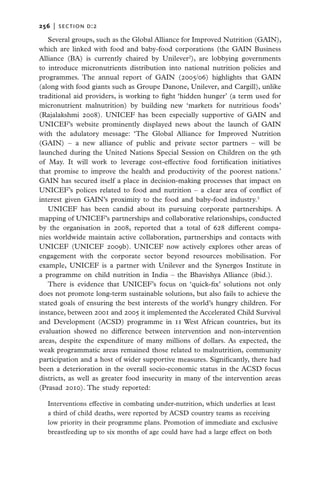 256   |  section d:2

   Several groups, such as the Global Alliance for Improved Nutrition (GAIN),
which are linked with food and baby-food corporations (the GAIN Business
Alliance (BA) is currently chaired by Unilever2), are lobbying governments
to introduce micronutrients distribution into national nutrition policies and
programmes. The annual report of GAIN (2005/06) highlights that GAIN
(along with food giants such as Groupe Danone, Unilever, and Cargill), unlike
traditional aid providers, is working to fight ‘hidden hunger’ (a term used for
micronutrient malnutrition) by building new ‘markets for nutritious foods’
(Rajalakshmi 2008). UNICEF has been especially supportive of GAIN and
UNICEF’s website prominently displayed news about the launch of GAIN
with the adulatory message: ‘The Global Alliance for Improved Nutrition
(GAIN) – a new alliance of public and private sector partners – will be
launched during the United Nations Special Session on Children on the 9th
of May. It will work to leverage cost-effective food fortification initiatives
that promise to improve the health and productivity of the poorest nations.’
GAIN has secured itself a place in decision-making processes that impact on
UNICEF’s polices related to food and nutrition – a clear area of conflict of
interest given GAIN’s proximity to the food and baby-food industry.3
   UNICEF has been candid about its pursuing corporate partnerships. A
mapping of UNICEF’s partnerships and collaborative relationships, conducted
by the organisation in 2008, reported that a total of 628 different compa-
nies worldwide maintain active collaboration, partnerships and contacts with
UNICEF (UNICEF 2009b). UNICEF now actively explores other areas of
engagement with the corporate sector beyond resources mobilisation. For
example, UNICEF is a partner with Unilever and the Synergos Institute in
a programme on child nutrition in India – the Bhavishya Alliance (ibid.).
   There is evidence that UNICEF’s focus on ‘quick-fix’ solutions not only
does not promote long-term sustainable solutions, but also fails to achieve the
stated goals of ensuring the best interests of the world’s hungry children. For
instance, between 2001 and 2005 it implemented the Accelerated Child Survival
and Development (ACSD) programme in 11 West African countries, but its
evaluation showed no difference between intervention and non-intervention
areas, despite the expenditure of many millions of dollars. As expected, the
weak programmatic areas remained those related to malnutrition, community
participation and a host of wider supportive measures. Significantly, there had
been a deterioration in the overall socio-economic status in the ACSD focus
districts, as well as greater food insecurity in many of the intervention areas
(Prasad 2010). The study reported:

   Interventions effective in combating under-nutrition, which underlies at least
   a third of child deaths, were reported by ACSD country teams as receiving
   low priority in their programme plans. Promotion of immediate and exclusive
   breastfeeding up to six months of age could have had a large effect on both
 